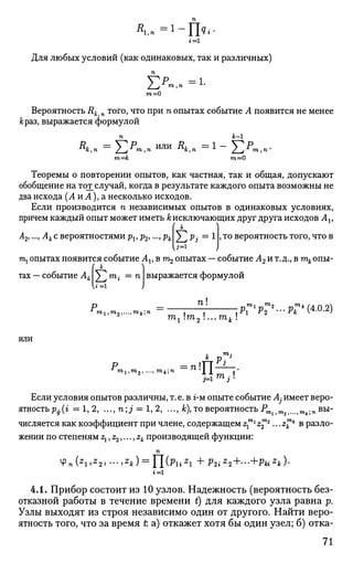 г = 1
Для любых условий (как одинаковых, так и различных)
п
"рР =1.
ш=0
Вероятность Rk n того, что при п опытах событие А появится не менее
&раз, выражается формулой
т=к m=0
Теоремы о повторении опытов, как частная, так и общая, допускают
обобщение на тот_случай, когда в результате каждого опыта возможны не
два исхода (А и А), а несколько исходов.
Если производится п независимых опытов в одинаковых условиях,
причем каждый опыт может иметь А;исключающих друг друга исходов Av
{ к
)
А2,.-, А к с вероятностями pv р2,..., рк J ^ Pj = 1 , то вероятность того, что в
b=1
J
тх опытах появится событие Av в щ опытах — событие А2 и т.д., в ткопы­
тах — событие Ак
( к
Yjm
i =n
к»=1
выражается формулой
Pmi,m2^mk;n = , "/ J Р?1
Р?* " • Р?" С4
'0
'2
)
1 2
тг т2 ...тк !
или
, га.-
_*_ р . 3
Р =nTlLl—
3=1 3
Если условия опытов различны, т.е. в г-м опыте событие Aj имеет веро-
ятность^(г =1,2, ..., n;j = 1, 2, ..., к), то вероятность PTOlim2f...tmjk.n вы­
числяется как коэффициент при члене, содержащем z^l
z™2
...z™* в разло­
жении по степеням z1, z2,..., zk производящей функции:
п
4>n(Z
l,Z
2>'->Z
k) = Yl(PliZ
l +P2iZ
2+--+PkiZ
k)'
i=l
4.1. Прибор состоит из 10 узлов. Надежность (вероятность без­
отказной работы в течение времени t) для каждого узла равна р.
Узлы выходят из строя независимо один от другого. Найти веро­
ятность того, что за время t а) откажет хотя бы один узел; б) отка-
71
 