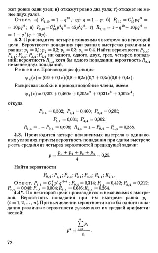 жет ровно один узел; в) откажут ровно два узла; г) откажет не ме­
нее двух узлов.
Ответ, а) Rll0=l-q10
, где q = 1 - р; б) Р110 = Cl0pq9
=
= 10pqg
; в) Р2Д0 = С2
0 р2
д8
=45рУ; г) R210 = 1-q10
- 10pq9
=
= l _ g 9
( g - 1 0 p ) .
4.2. Производится четыре независимых выстрела по некоторой
цели. Вероятности попадания при разных выстрелах различны и
равны: рх = 0,1; р2 = 0,2; р3 = 0,3; р4 = 0,4. Найти вероятности Р0 4;
Л 4» -^2 4» ^з,4» ^4,4 н и
одного, одного, двух, трех, четырех попада­
ний; вероятность Rx 4 хотя бы одного попадания; вероятность R2 4
не менее двух попаданий.
Р е ш е н и е . Производящая функция
tp4(z) = (0,9 + 0,1*)(0,8 + 0,2*) (0,7 + 0,3*)(0,6 + 0,4*).
Раскрывая скобки и приводя подобные члены, имеем
4>4(z) « 0,302 + 0,460* + 0,205*2
+ 0,031*3
+ 0,002*4
;
откуда
P0j4 - 0,302; Р14 = 0,460; Р2 4 = 0,205;
Р3|4 =0,031; Р4?4 =0,002.
R14 - 1 - Р м = 0,698; Д2?4 = 1 - Р0?4 - Р м = 0,238.
4.3. Производится четыре независимых выстрела в одинако­
вых условиях, причем вероятность попадания при одном выстреле
р есть средняя из четырех вероятностей предыдущей задачи:
4
Найти вероятности
•* 0,4) *;1,4' "•2,4' -^3,4' -^4,4) " 1 , 4 > " 2 , 4 -
О т в е т. Р.?4 = С' р* q4
"'; Р0,4 = 0,314; Рх 4 = 0,422; Р2 4 = 0,212;
Р3?4 = 0,048; Р4>4 = 0,004; Д14 = 0,686; R24 =0,264.
' 4.4*. По некоторой цели производится п независимых выстре­
лов. Вероятность попадания при г-м выстреле равна р{
(г = 1, 2,..., п). При вычислении вероятности хотя бы одного попа­
дания различные вероятности р{ заменяют их средней арифмети­
ческой:
Е*p* = i=L
72
 