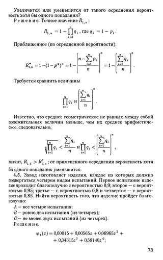 Увеличится или уменьшится от такого осреднения вероят­
ность хотя бы одного попадания?
Р е ш е н и е . Точное значение R, „ :
п
Приближенное (по осредненной вероятности):
< „ = 1 - < 1 - р * ) " = 1 -
»-Х><i=l
= 1 -
Г я 1
*=1
И
Требуется сравнить величины
г=1
£*г=1
П
Известно, что среднее геометрическое не равных между собой
положительных величин меньше, чем их среднее арифметиче­
ское, следовательно,
п,— Е«< »
fi=l г=1 П
значит, R1 4 > R*n ; от примененного осреднения вероятность хотя
бы одного попадания уменьшится.
4.5. Завод изготовляет изделия, каждое из которых должно
подвергаться четырем видам испытаний. Первое испытание изде­
лие проходит благополучно с вероятностью 0,9; второе — с вероят­
ностью 0,95; третье — с вероятностью 0,8 и четвертое — с вероят­
ностью 0,85. Найти вероятность того, что изделие пройдет благо­
получно:
А — все четыре испытания;
В — ровно два испытания (из четырех);
С— не менее двух испытаний (из четырех).
Решение.
Ф4(2?) = 0,00015 + 0,00565* + 0,06965*2
+
+ 0,34315*3
+ 0,58140*4
;
73
 
