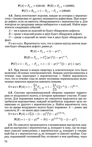 Р(А) = Р4 4 = 0,58140; Р(5) = Р2 4 = 0,06965;
Р(С) = Л2 4 = 1 - Р0? 4 - Р1? 4 = 0,99420.
4.6. Завод изготовляет изделия, каждое из которых с вероятно­
стью г (независимо от других) оказывается дефектным. При осмот­
ре дефект, если он имеется, обнаруживается с вероятностью р. Для
контроля из продукции завода выбирается п изделий. Найти веро­
ятность следующих событий:
А — ни в одном из изделий не будет обнаружено дефекта;
В — среди п изделий ровно в двух будет обнаружен дефект;
С — среди п изделий не менее чем в двух будет обнаружен де­
фект.
Р е ш е н и е . Вероятность того, что в одном наугад взятом изде­
лии будет обнаружен дефект, равна рг.
Р(А) = Р 0 , п = ( 1 - р г Г ;
P(B) = P2,n=Cl(pr)l-pry-2
;
Р(С) = 1 - Р0, „ " Pi,п = 1 - (1 - РгГ'1
[(1 - рг) + прг].
4.7. При въезде в новую квартиру в осветительную сеть было
включено 2к новых электролампочек. Каждая электролампочка в
течение года перегорает с вероятностью г. Найти вероятность
того, что в течение года не менее половины первоначально вклю­
ченных лампочек придется заменить новыми.
Ответ.Р(Л) = 1 - ] Г Р т 1 2 , = 1 - £ С £ г " * ( 1 - г ) * - 
т=0 т=0
4.8. Система противовоздушной обороны охраняет террито­
рию от воздушного налета, в котором принимает участие N само­
летов. Для поражения каждого из самолетов выделяется два ис­
требителя-перехватчика; каждый истребитель поражает цель не­
зависимо от другого с вероятностью р. Найти вероятность того,
что во время воздушного налета будет поражено: А — ровно три
самолета; В — не менее двух самолетов.
Ответ.Р(Л) = С%[1 - (1 - p)2
f(l - р)2(
""3)
;
Р(В) = 1 - (1 - p)2N
- АГ(1 - р)2
1"-1
>[1 - (1 - р)2
).
4.9. По самолету производится п независимых выстрелов; каж­
дый из выстрелов с вероятностью рх попадает в зону, где он пора­
жает самолет немедленно; с вероятностью р2 попадает в топлив­
ный бак и с вероятностью р3 не попадает в самолет вообще. Сна­
ряд, поразивший топливный бак, оставляет в нем пробоину, через
74
 