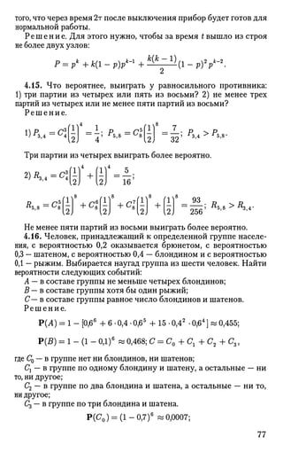 того, что через время 2т после выключения прибор будет готов для
нормальной работы.
Решение. Для этого нужно, чтобы за время t вышло из строя
не более двух узлов:
Р = Р
к
+ к(1 - р)Р
к
-' + * ^ 1 > (1 - Р )У-2
.
4.15. Что вероятнее, выиграть у равносильного противника:
1) три партии из четырех или пять из восьми? 2) не менее трех
партий из четырех или не менее пяти партий из восьми?
Решение.
1) ^з,4 - ^4
2 ~~ 7 ' ^5
'8
~~ С
*
(1)
Ы ~32; P
M > J
V
Три партии из четырех выиграть более вероятно.
2) Д,,4 =С»
#5,8 = ^ 8 ~
г+<
4
5
~ 1 6 '
ч8
{2} 2) Ж] Д
5 , 8 > Л з , 4 -
Не менее пяти партий из восьми выиграть более вероятно.
4.16. Человек, принадлежащий к определенной группе населе­
ния, с вероятностью 0,2 оказывается брюнетом, с вероятностью
0,3 — шатеном, с вероятностью 0,4 — блондином и с вероятностью
0,1 — рыжим. Выбирается наугад группа из шести человек. Найти
вероятности следующих событий:
А — в составе группы не меньше четырех блондинов;
В — в составе группы хотя бы один рыжий;
С— в составе группы равное число блондинов и шатенов.
Решение.
Р(А) = 1 - [0,66
+ 6 • 0,4 • 0,65
+ 15 • 0,42
• 0,64
] « 0,455;
Р(5) = 1 - (1 - ОД)6
«0,468; С = С0 + С 1 + С 2 +С3 ,
где С0 — в группе нет ни блондинов, ни шатенов;
Сх — в группе по одному блондину и шатену, а остальные — ни
то, ни другое;
С2 — в группе по два блондина и шатена, а остальные — ни то,
ни другое;
С3 — в группе по три блондина и шатена.
р(С0) = (1-0,7)6
«0,0007;
77
 