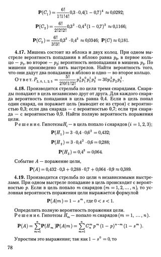 Р(с,) = Yifb0
'3
' °'4(1
" °'7)4
* °'0292;
P(<?2) = ^ | ^ 0 , 3 2
.0,42
(l-0,7)2
«0,1166;
Р(^з) = ^ 0 > 3 3
• 0,43
« 0,0346; P(C) « 0,181.
4.17. Мишень состоит из яблока и двух колец. При одном вы­
стреле вероятность попадания в яблоко равна р0, в первое коль­
цо — Pv BO
второе — р2', вероятность непопадания в мишень р3. По
мишени произведено пять выстрелов. Найти вероятность того,
что они дадут два попадания в яблоко и одно — во второе кольцо.
О г> 5! 2 0 1 2 ол 2 2
Т В е Т
' Р
2 , 0 , 1 , 2 ; 5 = 20l2P
°PlPlPS = 3 0 P o l ,
2 P 3 -
4.18. Производится стрельба по цели тремя снарядами. Снаря­
ды попадают в цель независимо друг от друга. Для каждого снаря­
да вероятность попадания в цель равна 0,4. Если в цель попал
один снаряд, он поражает цель (выводит ее из строя) с вероятно­
стью 0,3; если два снаряда — с вероятностью 0,7; если три снаря­
да—с вероятностью 0,9. Найти полную вероятность поражения
цели.
Р е ш е н и е . Гипотезы#г — в цель попало г снарядов (г = 1, 2, 3);
Р(Я1) = 3-0,4-0,62
= 0,432;
Р(#2 ) = 3-0,42
-0,6 = 0,288;
Р(#3 ) = 0,43
=0,064.
Событие А — поражение цели,
Р(Л) = 0,432 • 0,3 + 0,288 • 0,7 + 0,064 • 0,9 w 0,389.
4.19. Производится стрельба по цели п независимыми выстре­
лами. При одном выстреле попадание в цель происходит с вероят­
ностью р. Если в цель попало т снарядов (га = 1,2,..., тг), то ус­
ловная вероятность поражения цели выражается формулой
Р(Л|га) = 1 - 5 т
, г д е 0 < 5 < 1 .
Определить полную вероятность поражения цели.
Р е ш е н и е . Гипотезы Нт — попало га снарядов (га = 1, ..., п).
Р(Л) = ]ГР(Ят ЩАт) = £tfn"*pm
(1 - рГ~т
(1 - sm
)•
га =1 га =1
Упростим это выражение; так как 1 — s° = 0, то
78
 