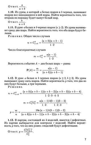 Ответ.
a + b
1.10. Из урны, в которой а белых шаров и 6 черных, вынимают
подряд все находящиеся в ней шары. Найти вероятность того, что
вторым по порядку будет вынут белый шар.
Ответ. .
а + Ь
1.11. В урне а белых и 6 черных шаров (а > 2). Из урны вынима­
ют сразу два шара. Найти вероятность того, что оба шара будут бе­
лыми.
Р е ш е н и е . Общее число случаев
2 (а + Ъ)(а + Ъ-1)
п = Са+ь= — .
Число благоприятных случаев
2 а(а - 1)
1-2
Вероятность события А — два белых шара — равна
Р(Л) = — = • а
( а
~ 1
)
п (а + Ь)(а + Ь - 1 )
1.12. В урне а белых и Ъ черных шаров (а > 2, 6 > 3). Из урны
вынимают сразу пять шаров. Найти вероятность р того, что два из
них будут белыми, а три черными.
Р е ш е н и е .
_пЪ _ (а + Ь)(а + Ь - 1)(о + Ъ - 2)(о 4- Ь - 3)(о + 6 - 4 )
П
" °a+b
L 2 . 3 . 4 . 5 5
V
т = Саиь —
1-2 1-2-3
т 10а(а-1)6(6-1)(6-2)
п (а + 6)(а + 6 - 1)(а + 6 - 2)(а + 6 - 3)(а + 6 - 4)'
1.13. В партии, состоящей из к изделий, имеется I дефектных.
Из партии выбирается для контроля г изделий. Найти вероят­
ность р того, что из них ровно s изделий будут дефектными.
О т в е т. р = ctcizt
о;
 