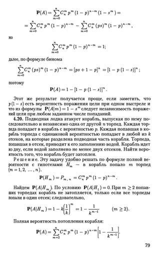 Р(Л)= £cn
m
pm
(l-p)"-m
(l-s
m
) =
m=0
£c;>m
(i - р)-т
- ^cn
m
(P5)m
(i - р)'
m=0 m=0
НО
£c7„m
pm
(i-p)n
-m
=i;
m=0
далее, по формуле бинома
£ с : (Ps)m
(1 - Ру-т
= [ре + 1 - р]" = [1 - Р (1 - 5)]";
т=0
поэтому
Р(Л) = 1 - [ 1 - р ( 1 - * ) ] " .
Этот же результат получается проще, если заметить, что
р (1 - s) есть вероятность поражения цели при одном выстреле и
что из формулы Р(Ат) = 1 — sm
следует независимость пораже­
ний цели при любом заданном числе попаданий.
4.20. Подводная лодка атакует корабль, выпуская по нему по­
следовательно и независимо одна от другой п торпед. Каждая тор­
педа попадает в корабль с вероятностью р. Каждая попавшая в ко­
рабль торпеда с одинаковой вероятностью попадает в любой из к
отсеков, на которые разделена подводная часть корабля. Торпеда,
попавшая в отсек, приводит к его заполнению водой. Корабль идет
ко дну, если водой заполнено не менее двух отсеков. Найти веро­
ятность того, что корабль будет затоплен.
Решение. Эту задачу удобно решать по формуле полной ве­
роятности с гипотезами Нт — в корабль попало т торпед
(т = 1,2, ...,п).
Р ( Я т ) = Р|Я :СИ>Т О
(1-р)П
-
Найдем Р(АНт ). По условию Р(АНг) = 0. При т > 2 попав­
ших торпедах корабль не затопляется, только если все торпеды
попали в один отсек; следовательно,
Р(Л|Ят ) = 1 - к(1)т
= х _ _J_ (т > 2).
Полная вероятность потопления корабля:
Р(А)=^2С
пРт
(1-РГ
m=2
.го-1
79
 