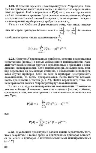 4.21. В течение времени t эксплуатируется N приборов. Каж­
дый из приборов имеет надежность р и выходит из строя незави­
симо от других. Найти вероятность Р(Л) того, что мастер, вызван­
ный по окончании времени t для ремонта неисправных приборов,
не справится со своей задачей за время т, если на ремонт каждого
из неисправных приборов ему требуется время т0.
Р е ш е н и е . Событие А равносильно тому, что число вышед­
ших из строя приборов больше чем / =
наибольшее целое число, заключенное в
где обозначает
т
Т п
Р(Л)= £ С £ ( 1
т=1+1
т „N-rn
РГР
4.22. Имеется N неисправных приборов, которые подвергаются
испытаниям (тестам) с целью локализации неисправности. Каж­
дый тест независимо от других с вероятностью р приводит к лока­
лизации неисправности. Если неисправность локализована, при­
бор передается на ремонтную станцию, а обследованию подверга­
ются другие приборы. Если во всех N приборах неисправность
локализована, то тесты прекращаются. Всего имеется возмож­
ность произвести п тестов (п > N). Найти вероятность того, что
неисправности во всех N приборах будут локализованы.
Р е ш е н и е . А~ все неисправности локализованы. Противопо­
ложное событие А означает, что при п опытах (тестах) событие,
состоящее в том, что неисправность локализована, появилось ме­
нее УУраз.
Р(А)
N-1
т = 0
Рт
(1-РГ
ИЛИ
p(A)=j2c:pm
(i-py
m=N
4.23. В условиях предыдущей задачи найти вероятность того,
что в результате п тестов среди N неисправных приборов останет­
ся не менее к приборов с нелокализованными неисправностями
(А; < N).
80
 
