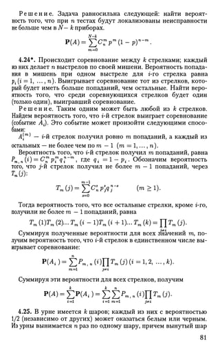 Решение. Задача равносильна следующей: найти вероят­
ность того, что при п тестах будут локализованы неисправности
не больше чем в N— к приборах.
р(А)=^с:Р
т
(1-р)п
-т
.
4.24*. Происходит соревнование между к стрелками; каждый
из них делает п выстрелов по своей мишени. Вероятность попада­
ния в мишень при одном выстреле для г-го стрелка равна
р{ (г = 1, ..., п). Выигрывает соревнование тот из стрелков, кото­
рый будет иметь больше попаданий, чем остальные. Найти веро­
ятность того, что среди соревнующихся стрелков будет один
(только один), выигравший соревнование.
Р е ш е н и е . Таким одним может быть любой из к стрелков.
Найдем вероятность того, что г-й стрелок выиграет соревнование
(событие Л-). Это событие может произойти следующими спосо­
бами:
д(™) _ 2-й стрелок получил ровно га попаданий, а каждый из
остальных — не более чем йот — 1 (га = 1,..., п).
Вероятность того, что г-й стрелок получил га попаданий, равна
Рт,п (0 — С™Р™ц"~т
>Г
Де
Qi =1 — Pi- Обозначим вероятность
того, что j-й стрелок получил не более га — 1 попаданий, через
ТЯ(3):
5=0
Тогда вероятность того, что все остальные стрелки, кроме г-го,
получили не более га — 1 попаданий, равна
Тт (1)Гт (2)... Тт (i - 1)Гт (г + 1)... Тт (к) =ЦТт (j).
Суммируя полученные вероятности для всех Значений га, по­
лучим вероятность того, что г-й стрелок в единственном числе вы­
игрывает соревнование:
P(^)=E^,n(0llr
».(j)(»=1.2, -..A).
Суммируя эти вероятности для всех стрелков, получим
Р(А) = ^ ) = ^ ? И 1 П ( ; ) П Г И ( Л .
г=1 г=1 m=l pti
4.25. В урне имеется к шаров; каждый из них с вероятностью
1/2 (независимо от других) может оказаться белым или черным.
Из урны вынимается п раз по одному шару, причем вынутый шар
81
 