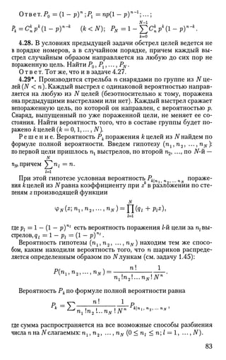 Ответ.Р0 = ( 1 - р)п
;Рг = пр(1 - р)п - 1 .
N-1
Рк=Ск
прк
(1-р)п
-к
(k<N); PN=l-YCk
nP
k
{l-Py-k
к=0
4.28. В условиях предыдущей задачи обстрел целей ведется не
в порядке номеров, а в случайном порядке, причем каждый вы­
стрел случайным образом направляется на любую до сих пор не
пораженную цель. Найти Р0, Р1,..., PN.
Ответ. Тот же, что и в задаче 4.27.
4.29*. Производится стрельба п снарядами по группе из N це­
лей (N < п). Каждый выстрел с одинаковой вероятностью направ­
ляется на любую из N целей (безотносительно к тому, поражена
она предыдущими выстрелами или нет). Каждый выстрел сражает
непораженную цель, по которой он направлен, с вероятностью р.
Снаряд, выпущенный по уже пораженной цели, не меняет ее со­
стояния. Найти вероятность того, что в составе группы будет по­
ражено к целей (к = 0,1,..., N).
Р е ш е н и е . Вероятность Рк поражения к целей из N найдем по
формуле полной вероятности. Введем гипотезу (п1,п2, ...,п#):
по первой цели пришлось щ выстрелов, по второй п2, ..., по JV-й —
N
%,причем У2'п>1 —п.
их
При этой гипотезе условная вероятность Р^п п f...п пораже­
ния Уцелей из N равна коэффициенту при z в разложении по сте­
пеням z производящей функции
N
Ф# (*; п15 п2 ,... ,nN) = Y[(qi + Pi*),
/=i
где pj = 1 - (1 - p)ni
есть вероятность поражения 1-й цели за щ вы­
стрелов, qt = 1 - рх = (1 - p)ni
.
Вероятность гипотезы (тг15 п2, ..., nN) находим тем же спосо­
бом, каким находили вероятность того, что п шариков распреде­
ляется определенным образом по N лункам (см. задачу 1.45):
D/  ft! 1
nln2...nNNn
Вероятность Рк по формуле полной вероятности равна
= п! 1 р
* 2
^nln2L.nNNn
*1»ья
2.-^'
где сумма распространяется на все возможные способы разбиения
числа пна 7Vслагаемых: ft1? ft2, • ••, nN (0 < nl < п; I = 1, ..., N).
83
 