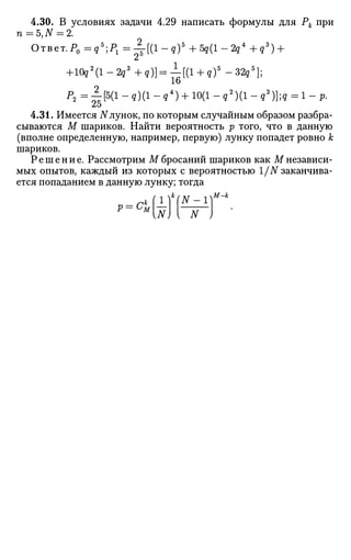 4.30. В условиях задачи 4.29 написать формулы для Рк при
n = 5,iV = 2.
Ответ. P0=qb
;P1=^-[(l-q)5
+5q(l-2q4
+qs
) +
+10g2
(l-2g3
+g)] = l [ ( l + g ) 5
- 3 2 g 5
] ;
16
Р 2 = ^ [ 5 ( 1 - 9 ) ( 1 - ? 4
) + 1 0 ( 1 - 9
2
) ( 1 - 9
3
) ] ; ? = 1 - р .
4.31. Имеется TVлунок, по которым случайным образом разбра­
сываются М шариков. Найти вероятность р того, что в данную
(вполне определенную, например, первую) лунку попадет ровно к
шариков.
Решение. Рассмотрим М бросаний шариков как М независи­
мых опытов, каждый из которых с вероятностью 1/N заканчива­
ется попаданием в данную лунку; тогда
N) { N
 