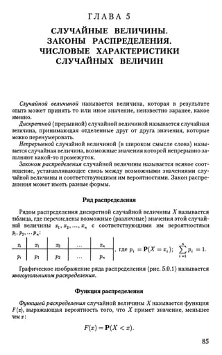 ГЛАВА 5
СЛУЧАЙНЫЕ ВЕЛИЧИНЫ.
ЗАКОНЫ РАСПРЕДЕЛЕНИЯ.
ЧИСЛОВЫЕ ХАРАКТЕРИСТИКИ
СЛУЧАЙНЫХ ВЕЛИЧИН
Случайной величиной называется величина, которая в результате
опыта может принять то или иное значение, неизвестно заранее, какое
именно.
Дискретной (прерывной) случайной величиной называется случайная
величина, принимающая отделенные друг от друга значения, которые
можно перенумеровать.
Непрерывной случайной величиной (в широком смысле слова) назы­
вается случайная величина, возможные значения которой непрерывно за­
полняют какой-то промежуток.
Законом распределения случайной величины называется всякое соот­
ношение, устанавливающее связь между возможными значениями слу­
чайной величины и соответствующими им вероятностями. Закон распре­
деления может иметь разные формы.
Ряд распределения
Рядом распределения дискретной случайной величины X называется
таблица, где перечислены возможные (различные) значения этой случай­
ной величины хг, х2,..., хп с соответствующими им вероятностями
п
, где Pi = Р(Х = х{); ]Г р{ = 1.
г = 1
Графическое изображение ряда распределения (рис. 5.0.1) называется
многоугольником распределения.
Функция распределения
Функцией распределения случайной величины X называется функция
F (х), выражающая вероятность того, что X примет значение, меньшее
чем х:
F(x) = P(X <х).
Х{
Pi
Х
Pi
Х2
Р2
Хп
Рп
85
 