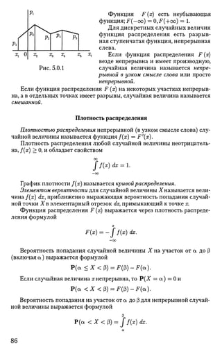 Функция F (х) есть неубывающая
функция; F(-oo) = 0,F(+oo) = 1.
Для дискретных случайных величин
функция распределения есть разрыв­
ная ступенчатая функция, непрерывная
слева.
Если функция распределения F (х)
везде непрерывна и имеет производную,
Рис. 5.0.1 случайная величина называется непре­
рывной в узком смысле слова или просто
непрерывной.
Если функция распределения F (х) на некоторых участках непрерыв­
на, а в отдельных точках имеет разрывы, случайная величина называется
смешанной.
Плотность распределения
Плотностью распределения непрерывной (в узком смысле слова) слу­
чайной величины называется функция f(x) = F'(x).
Плотность распределения любой случайной величины неотрицатель­
на, f(x) > 0, и обладает свойством
J f(x) dx = l.
График плотности f(x) называется кривой распределения.
Элементом вероятности для случайной величины X называется вели­
чина f(x) dx, приближенно выражающая вероятность попадания случай­
ной точки X в элементарный отрезок dx} примыкающий к точке х.
Функция распределения F (х) выражается через плотность распреде­
ления формулой
X
F(x) = -ff{x)dx.
Вероятность попадания случайной величины X на участок от а до (3
(включая а) выражается формулой
Р(а <X<&) = F(ff)-F(a).
Если случайная величина хнепрерывна, тоР(Х = а) = 0и
Р(а < * < P ) = F ( P ) - F ( a ) .
Вероятность попадания на участок от а до (3 для непрерывной случай­
ной величины выражается формулой
Р ( а < Х < ( 3 ) = / / ( * ) dx.
86
 