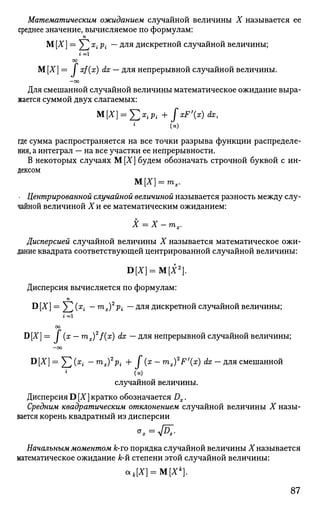 Математическим ожиданием случайной величины X называется ее
среднее значение, вычисляемое по формулам:
п
М [X] = ^2 x
i Pi ~~для
дискретной случайной величины;
г = 1
00
М [X] = J xf(x) dx — для непрерывной случайной величины.
- 0 0
Для смешанной случайной величины математическое ожидание выра­
жается суммой двух слагаемых:
M[X] = J2x
iPi + JxF'{x)dx,
(н)
где сумма распространяется на все точки разрыва функции распределе­
ния, а интеграл — на все участки ее непрерывности.
В некоторых случаях М[Х] будем обозначать строчной буквой с ин­
дексом
М[Х] = тх.
- Центрированной случайной величиной называется разность между слу­
чайной величиной Хи ее математическим ожиданием:
X = X — тх.
Дисперсией случайной величины X называется математическое ожи­
дание квадрата соответствующей центрированной случайной величины:
В[Х] = М[Х2
).
Дисперсия вычисляется по формулам:
п
D [X] = ^2 (x
i ~ m
x)2
Pi ~~ Для
дискретной случайной величины;
00
D[X] = I (х — rnx)2
f(x) dx — для непрерывной случайной величины;
—оо
®[Х] = Y2 (х
г ~ m
x)2
Pi + / (х
~~ m
x)2
F'{x
) dx — для смешанной
(н)
случайной величины.
Дисперсия D [X] кратко обозначается Dx.
Средним квадратическим отклонением случайной величины X назы­
вается корень квадратный из дисперсии
Начальным моментом k-то порядка случайной величины X называется
математическое ожидание к-й степени этой случайной величины:
ак[Х}=М[Хк
}.
87
 