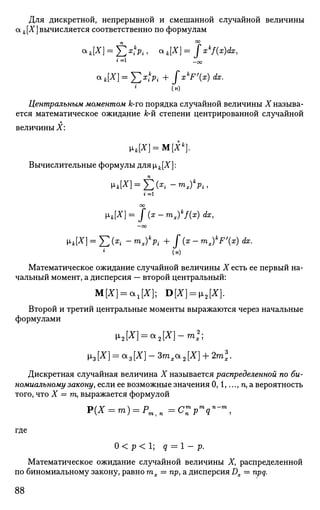 Для дискретной, непрерывной и смешанной случайной величины
а к[Х] вычисляется соответственно по формулам
п °°
«Л*] = £ Х л , OLk[X]=fzk
f(z)dx,
1 = 1
-00
CLk[X] = J2x
?Pi+ f^'Wdx.
(н)
Центральным моментом к-го порядка случайной величины X называ­
ется математическое ожидание к-й степени центрированной случайной
величины X:
»к[Х] = М[Хк
}.
Вычислительные формулы дляр,Л[Х]:
п
1 = 1
оо
Pk[X]=f(x-m,)k
f{x)dx,
—оо
рк[Х] = £ (х{ - mx)k
Pi + f (x - mx)k
Fx) dx.
(н)
Математическое ожидание случайной величины X есть ее первый на­
чальный момент, а дисперсия — второй центральный:
М[Х] = а,[Х}; D[X] = v2[X].
Второй и третий центральные моменты выражаются через начальные
формулами
M^n = a
2 [^]-m
*2
;
х3 [X] = а 3 [X] - Зтх* 2 [X] + 2ml.
Дискретная случайная величина X называется распределенной по би­
номиальному законуу если ее возможные значения 0,1,...,га,а вероятность
того, что X = га, выражается формулой
p(X = m) = Pntn=CZpn
qn
-m
,
где
О < р < 1; q = 1- р.
Математическое ожидание случайной величины X, распределенной
по биномиальному закону, равно тх = пр, а дисперсия Dx — npq.
88
 