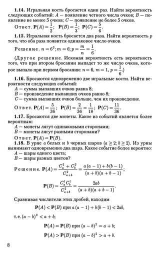 1.14. Игральная кость бросается один раз. Найти вероятность
следующих событий: А — появление четного числа очков; В — по­
явление не менее 5 очков; С— появление не более 5 очков.
Ответ. Р(А) = ; Р(5) = 1; Р(С)=Л.
1.15. Игральная кость бросается два раза. Найти вероятность р
того, что оба раза появится одинаковое число очков.
Р е ш е н и е . п = 6 ; m = 6; р = — = - .
п 6
(Другое решение. Искомая вероятность есть вероятность
того, что при втором бросании выпадет то же число очков, кото­
рое выпало при первом бросании: п = 6, га = 1, р = -.)
6
1.16. Бросаются одновременно две игральные кости. Найти ве­
роятности следующих событий:
А — сумма выпавших очков равна 8;
В — произведение выпавших очков равно 8;
С— сумма выпавших очков больше, чем их произведение.
Ответ. Р(Л) = —; Р(Я) = — = —; Р(С) = —.
36 36 18 36
1.17. Бросаются две монеты. Какое из событий является более
вероятным:
А — монеты лягут одинаковыми сторонами;
В — монеты лягут разными сторонами?
Ответ. Р(Л) = Р(£).
1.18. В урне а белых и b черных шаров (а > 2; b > 2). Из урны
вынимают одновременно два шара. Какое событие более вероятно:
А — шары одного цвета;
В — шары разных цветов?
D WA °2
а+С
? а(а-1) + Ъ(Ь-1)
Р е ш е н и е . Р(Л)= а
° —C2
a+b (fl + b)(a + ft-l) '
Р(В).
'а+Ъ
СС ЪхЬ
Cl+b (а + Ъ)(а + Ь-1)
Сравнивая числители этих дробей, находим
Р(А) < Р(В) при а (а - 1) + 6(6 - 1) < 2аЬ.
т.е. (а —б)2
< а + 6;
Р(Л) = Р(В) при (а - б)2
= а + 6;
Р(А) > Р(5) при (о - б)2
> а + Ь.
 
