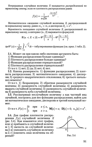 Непрерывная случайная величина X называется распределенной по
нормальному закону, если ее плотность распределения равна
/(*)=•
1
(я—га)
~3
JJ2K
2о<
Математическое ожидание случайной величины X, распределенной
по нормальному закону, равно тх = т,а дисперсия Dx = a2
.
Вероятность попадания случайной величины X, распределенной по
нормальному закону, в интервал (а, (3) выражается формулой
fP-ml
Р(а <Х<(3) = Ф* . ф*
I x
_1_
где Ф* (х) = —?= Г е 2
dt — табулированная функция (см. прил. 1 табл. 2).
- о о
5.1. Может ли при каком-либо значении аргумента быть:
1) Функция распределения больше единицы?
2) Плотность распределения больше единицы?
3) Функция распределения отрицательной?
4) Плотность распределения отрицательной?
Ответ: 1) нет; 2) да; 3) нет; 4) нет.
5.2. Какова размерность: 1) функции распределения; 2) плот­
ности распределения; 3) математического ожидания; 4) диспер­
сии; 5) среднего квадратического отклонения; 6) третьего началь­
ного момента?
Ответ. 1) Безразмерна; 2) обратная размерности случайной
величины; 3) размерность случайной величины; 4) размерность
квадрата случайной величины; 5) размерность случайной величи­
ны; 6) размерность куба случайной величины.
5.3. Рассматривая неслучайную величину а как частный вид
случайной, построить для нее функцию распределения, найти для
нее математическое ожидание, дисперсию и третий начальный мо­
мент.
Ответ. F(x) =
О при х < а,
при х > а.
М[а] = а; В[а] = 0; а3[а] = а3
5.4. Дан график плотности распре­
деления f(x) случайной величины X
(рис. 5.4). Как изменится этот график,
если: а) прибавить к случайной величи­
не 1; б) вычесть из случайной величи­
ны 2; в) умножить случайную величину
на 2; г) изменить знак величины на об­
ратный? Рис. 5.4
91
 