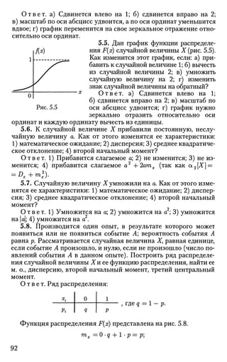 Ответ, а) Сдвинется влево на 1; б) сдвинется вправо на 2;
в) масштаб по оси абсцисс удвоится, а по оси ординат уменьшится
вдвое; г) график переменится на свое зеркальное отражение отно­
сительно оси ординат.
5.5. Дан график функции распределе-
. f(x) ния F(x) случайной величины X (рис. 5.5).
Как изменится этот график, если: а) при­
бавить к случайной величине 1; б) вычесть
из случайной величины 2; в) умножить
случайную величину на 2; г) изменить
знак случайной величины на обратный?
Ответ, а) Сдвинется влево на 1;
б) сдвинется вправо на 2; в) масштаб по
Рис. 5.5 оси абсцисс удвоится; г) график нужно
зеркально отразить относительно оси
ординат и каждую ординату вычесть из единицы.
5.6. К случайной величине X прибавили постоянную, неслу­
чайную величину а. Как от этого изменятся ее характеристики:
1) математическое ожидание; 2) дисперсия; 3) среднее квадратиче­
ское отклонение; 4) второй начальный момент?
Ответ. 1) Прибавится слагаемое а; 2) не изменится; 3) не из­
менится; 4) прибавится слагаемое а2
+2атх (так как а2[Х] =
= Dx+m2
x).
5.7. Случайную величину X умножили на а. Как от этого изме­
нятся ее характеристики: 1) математическое ожидание; 2) диспер­
сия; 3) среднее квадратическое отклонение; 4) второй начальный
момент?
Ответ. 1) Умножится на а; 2) умножится на а ; 3) умножится
на а; 4) умножится на а2
.
5.8. Производится один опыт, в результате которого может
появиться или не появиться событие А; вероятность события А
равна р. Рассматривается случайная величина X, равная единице,
если событие А произошло, и нулю, если не произошло (число по­
явлений события А в данном опыте). Построить ряд распределе­
ния случайной величины Хи ее функцию распределения, найти ее
м. о., дисперсию, второй начальный момент, третий центральный
момент.
Ответ. Ряд распределения:
Х
г
Pi
0
Q
1
Р
Функция распределения F(x) представлена на рис. 5.8.
тх =0-q + 1 -р=р
92
 