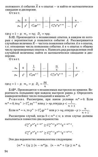 положного А события А в п опытах — и найти ее математическое
ожидание и дисперсию.
Ответ.
%т
Рт
0
п
Р
1
С
пЯР
т
С
пЯ Р
п
п
Я
meq = 1 - р тпх = nq Dx = npq.
5.12. Производится п независимых опытов, в каждом из кото­
рых с вероятностью р появляется событие А. Рассматривается
случайная величина R — частота появления события Авп опытах,
т. е. отношение числа появления события Авп опытах к общему
числу произведенных опытов п. Написать ряд распределения этой
случайной величины; найти ее математическое ожидание и дис­
персию.
Ответ.
З'тл
Рт
0
яп
1
п
ЬпРЯ
т
п
С
пР Я
1
рп
гдед = 1 - р; тх = р; Dx =^-.
и
5.13*. Производится п независимых выстрелов по мишени. Ве­
роятность попадания при каждом выстреле равна р. Определить
наивероятнейшее число попаданий в мишень га*.
Р е ш е н и е . Рассмотрим, при каком условии га* = 0. Если
га* _ О,тоqп
> Cpqn г
ИЛИq > пр,откудар < .
п + 1
Если га* = п,торп
>Cnqpn
ИЛИр > nq,откуда— р >
п + 1
Рассмотрим случай, когда 0 < га* < п; в этом случае должны
выполняться совместно два неравенства
W Р Я >0п р q
C m* „m*„ n—m*  s~im*— 1мтп*— 1 л п— га*+1
п P Q > L n p q
ЭТИ два неравенства эквивалентны следующим:
(га * + l)q > (п — га*)р, {п —га* + 1)р > га * g,
94
 