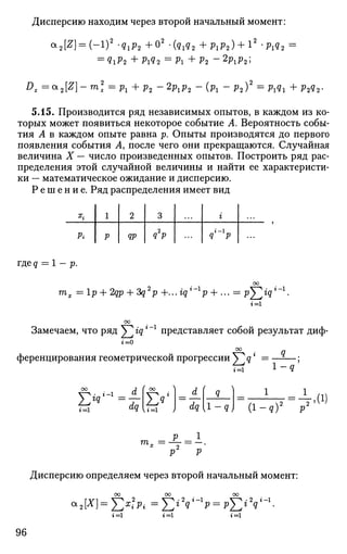 Дисперсию находим через второй начальный момент:
а
2[^] =
( - 1
) 2
'QiP2 + ° 2
-(9i92 + P i P 2 ) + l 2
'P1Q2 =
= Q1P2 + P1Q2 = Pi + Р2 ~ 2
PlP2>
D
z = GL
2[Z]-m2
z =рг+ p2 ~2pxp2 - ( ^ - p2)2
=Pxqx +P2Q2-
5.15. Производится ряд независимых опытов, в каждом из ко­
торых может появиться некоторое событие А. Вероятность собы­
тия А в каждом опыте равна р. Опыты производятся до первого
появления события А, после чего они прекращаются. Случайная
величина X — число произведенных опытов. Построить ряд рас­
пределения этой случайной величины и найти ее характеристи­
ки — математическое ожидание и дисперсию.
Р е ш е н и е . Ряд распределения имеет вид
ъ
Pi
1
р
2
ЯР
3
q2
p
i
q p
где q = 1 - p.
m. = lp + 2qp + ?q2
p +...iql
-l
p + ... = p^ig*""1
.
t = i
Замечаем, что ряд Y^ iqг г
представляет собой результат диф-
9 .
г = 0
ференцирования геометрической прогрессии У^дг
= —-
г=1 1
г=1 а
Ч U = l >>
' я '
[1-я)
1
= J . ( i )
( I - * ) 2
P 2
' ( J
р 1
Дисперсию определяем через второй начальный момент:
ОО 00 00
<*,[*]= J>?p, = £*У_1
г> = р£*Уг=1
• 2 г -1 V^4
-2 г-1
г q p=pl^" ~
г = 1 г = 1
96
 