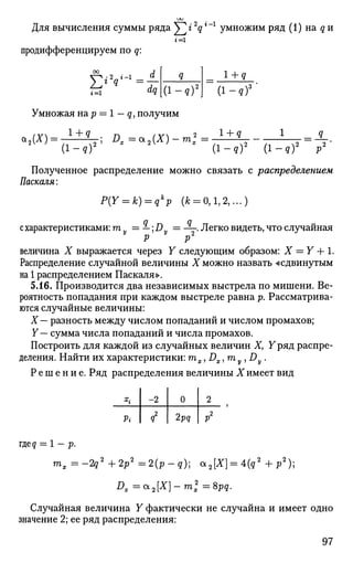Для вычисления суммы ряда ^ г 2
qг
~г
умножим ряд (1) на q и
г = 1
продифференцируем по q:
1 + g
Умножая на р = 1 — q, получим
а9(Л) = ?—; Ц_ = а 9 ( л ) —га*= ^— - = -—-.
Полученное распределение можно связать с распределением
Паскаля:
P(Y = k) = qk
p (* = 0,1,2,...)
с характеристиками: т = —; J5 = -~. Легко видеть, что случайная
Р V
величина X выражается через Y следующим образом: X = Y + 1.
Распределение случайной величины X можно назвать «сдвинутым
на 1 распределением Паскаля».
5.16. Производится два независимых выстрела по мишени. Ве­
роятность попадания при каждом выстреле равна р. Рассматрива­
ются случайные величины:
X — разность между числом попаданий и числом промахов;
Y— сумма числа попаданий и числа промахов.
Построить для каждой из случайных величин Х} Уряд распре­
деления. Найти их характеристики: тх, DxJmy,Dy.
Решение. Ряд распределения величины X имеет вид
x
i
Pi
-2
i
0
2pq
2
P2
где? = 1 - p.
mx = -2q2
+ 2p2
= 2(p - q); a2[X} = 4(q2
+ p2
);
Dx=a2[X]-m2
=8pq.
Случайная величина Y фактически не случайна и имеет одно
значение 2; ее ряд распределения:
97
^ dqi=l ( i - ? ) 2
 