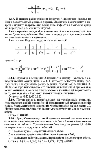 Vi
Pi
m. 2; Dy=0.
5.17. В нашем распоряжении имеется п лампочек; каждая из
них с вероятностью р имеет дефект. Лампочку ввинчивают в па­
трон и подают напряжение; после чего дефектная лампочка сразу
же перегорает и заменяется другой.
Рассматривается случайная величина X — число лампочек, ко­
торое будет испробовано. Построить ее ряд распределения и най­
ти математическое ожидание тх.
Р е ш е н и е . Ряд распределения величины X
ъ
Pi
1
Q
2
pq
3
p2
q
г
p'-'q
п
Р
гдед = 1- р.
п-1
^-^ арг=1
+ пр
п-1
1-Р
5.18. Случайная величина X подчинена закону Пуассона с ма­
тематическим ожиданием а = 3. Построить многоугольник рас­
пределения и функцию распределения случайной величины X.
Найти: а) вероятность того, что случайная величина X примет зна­
чение меньшее, чем ее математическое ожидание; б) вероятность
того, что величина X примет положительное значение.
О т в е т : а) 0,423; б) 0,950.
5.19. Поток заявок, поступающих на телефонную станцию,
представляет собой простейший (стационарный пуассоновский)
поток. Математическое ожидание числа вызовов за час равно 30.
Найти вероятность того, что за минуту поступит не менее двух вы­
зовов.
О т в е т : 0,0902.
5.20. При работе электронной вычислительной машины время
от времени возникают неисправности (сбои). Поток сбоев можно
считать простейшим. Среднее число сбоев за сутки равно 1,5. Най­
ти вероятности следующих событий:
А — за двое суток не будет ни одного сбоя;
В — в течение суток произойдет хотя бы один сбой;
С— за неделю работы машины произойдет не менее трех сбоев.
Ответ. Р(А) = 0,050; Р(5) = 0,777; Р(С) = 0,998.
98
 