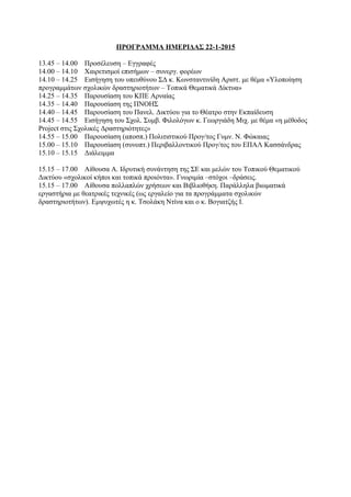 ΠΡΟΓΡΑΜΜΑ ΗΜΕΡΙΔΑΣ 22-1-2015
13.45 – 14.00 Προσέλευση – Εγγραφές
14.00 – 14.10 Χαιρετισμοί επισήμων – συνεργ. φορέων
14.10 – 14.25 Εισήγηση του υπευθύνου ΣΔ κ. Κωνσταντινίδη Αριστ. με θέμα «Υλοποίηση
προγραμμάτων σχολικών δραστηριοτήτων – Τοπικά Θεματικά Δίκτυα»
14.25 – 14.35 Παρουσίαση του ΚΠΕ Αρναίας
14.35 – 14.40 Παρουσίαση της ΠΝΟΗΣ
14.40 – 14.45 Παρουσίαση του Πανελ. Δικτύου για το Θέατρο στην Εκπαίδευση
14.45 – 14.55 Εισήγηση του Σχολ. Συμβ. Φιλολόγων κ. Γεωργιάδη Μιχ. με θέμα «η μέθοδος
Project στις Σχολικές Δραστηριότητες»
14.55 – 15.00 Παρουσίαση (αποσπ.) Πολιτιστικού Προγ/τος Γυμν. Ν. Φώκαιας
15.00 – 15.10 Παρουσίαση (συνοπτ.) Περιβαλλοντικού Προγ/τος του ΕΠΑΛ Κασσάνδρας
15.10 – 15.15 Διάλειμμα
15.15 – 17.00 Αίθουσα Α. Ιδρυτική συνάντηση της ΣΕ και μελών του Τοπικού Θεματικού
Δικτύου «σχολικοί κήποι και τοπικά προιόντα». Γνωριμία –στόχοι –δράσεις.
15.15 – 17.00 Αίθουσα πολλαπλών χρήσεων και Βιβλιοθήκη. Παράλληλα βιωματικά
εργαστήρια με θεατρικές τεχνικές (ως εργαλείο για τα προγράμματα σχολικών
δραστηριοτήτων). Εμψυχωτές η κ. Τσολάκη Ντίνα και ο κ. Βογιατζής Ι.
 