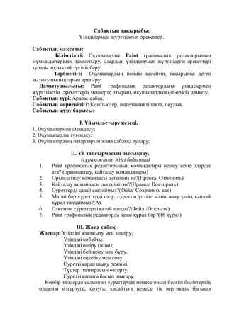 Сабақтың тақырыбы:
Үзінділермен жүргізілетін әрекеттер.
Сабақтың мақсаты:
Білімділігі: Оқушыларды Paint графикалық редакторының
мүмкіндіктерімен таныстыру, олардың үзінділермен жүргізілетін әрекеттері
туралы толықтай түсінік беру.
Тәрбиелігі: Оқушылардың білімін кеңейтіп, тақырыпқа деген
қызығушылықтарын арттыру.
Дамытушылығы: Paint графикалық редактордағы үзінділермен
жүргізілетін әрекеттерін меңгерте отырып, оқушылардың ой-өрісін дамыту.
Сабақтың түрі: Аралас сабақ.
Сабақтың көрнекілігі: Компьютер, интерактивті тақта, оқулық.
Сабақтың жүру барысы:
І. Ұйымдастыру кезеңі.
1. Оқушылармен амандасу;
2. Оқушыларды түгендеу;
3. Оқушылардың назарларын жаңа сабаққа аудару;
ІІ. Үй тапсырмасын пысықтау.
(сұрақ-жауап әдісі бойынша)
1. Paint графикалық редакторының командалары нешеу және оларды
ата? (орындатпау, қайталау командалары)
2. Орындатпау командасы дегеніміз не?(Правка/ Отменить)
3. Қайталау командасы дегеніміз не?(Правка/ Повторить)
4. Суреттерді қалай сақтаймыз?(Файл/ Сохранить как)
5. Мәтіні бар суреттерді салу, суреттің үстіне мәтін жазу үшін, қандай
құрал таңдаймыз?(А).
6. Сақтаған суреттерді қалай ашады?(Файл /Открыть)
7. Paint графикалық редакторда неше құрал бар?(16 құрал)
ІІІ. Жаңа сабақ.
Жоспар: Үзіндіні жылжыту мен көшіру;
Үзіндіні көбейту;
Үзіндіні өшіру (жою);
Үзіндіні бейнелеу мен бұру.
Үзіндіні еңкейту мен созу.
Суретті қарап шығу режимі.
Түстер палитрасын өзгерту.
Суретті қағазға басып шығару.
Кейбір кездерде салынған суреттердің немесе оның белгілі бөліктердің
өлшемін өзгертуге, созуға, қисайтуға немесе тік вертикаль бағытта
 