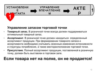 Управление запасом торговой точки
- Товарный запас. В розничной точке всегда должен поддерживаться
оптимальный товарный запас.
- Ассортимент. В розничной точке должен находиться определенный
ассортимент продукции. При формировании товарного запаса и
ассортимента необходимо учитывать сезонные изменения интенсивности
и структуры потребления, а также месторасположение торговой точки.
- Присутствие. Полный ассортимент продукции, поставленной в розничную
точку, должен быть выставлен в торговом зале.
Если товара нет на полке, он не продается!
12
1
УСТАНОВЛЕНИ
Е
КОНТАКТА
УПРАВЛЕНИЕ
ВПЕЧАТЛЕНИЕ
М
АКТЕ
Р
1
 
