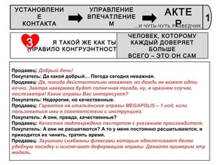 40
Я ТАКОЙ ЖЕ КАК ТЫ!
(ПРАВИЛО КОНГРУЭНТНОСТИ)
ЧЕЛОВЕК, КОТОРОМУ
КАЖДЫЙ ДОВЕРЯЕТ
БОЛЬШЕ
ВСЕГО – ЭТО ОН САМ
3
Продавец: Добрый день!
Покупатель: Да какой добрый… Погода сегодня неважная.
Продавец: Да, погода действительно неважная, но дождь не может идти
вечно. Завтра наверняка будет солнечная погода, ну, в крайнем случае,
послезавтра! Какие оправы Вас интересуют?
Покупатель: Недорогие, но качественные.
Продавец: Гарантия на итальянские оправы MEGAPOLIS – 1 год, если
пользоваться ими в соответствии с инструкцией.
Покупатель: А они, правда, качественные?
Продавец: Качество подтверждено паспортом с указанием производителя.
Покупатель: А они не расшатаются? А то у меня постоянно расшатываются, и
приходится их чинить, тратить время.
Продавец: Заушники снабжены флексами которые обеспечивают более
удобную посадку и исключают деформацию оправы. Давайте примерим эту
модель.
1
УСТАНОВЛЕНИ
Е
КОНТАКТА
УПРАВЛЕНИЕ
ВПЕЧАТЛЕНИЕ
М
АКТЕ
Р…И ЧУТЬ-ЧУТЬ РАЗВЕДЧИК
 