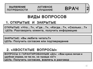42
ВИДЫ ВОПРОСОВ
1. ОТКРЫТЫЕ И ЗАКРЫТЫЕ
ОТКРЫТЫЕ: «Что…?», «Где…?», «Когда…?», «Сколько…?»
ЦЕЛЬ: Разговорить клиента, получить информацию
ЗАКРЫТЫЕ: «Вы любите читать?»
ЦЕЛЬ: Получить согласие или подтверждение
2. «ХВОСТАТЫЕ ВОПРОСЫ»
ВОПРОСЫ С ГАРАНТИРОВАННЫМ «ДА»: «Вам нужна легкая и
удобная оправа, не так ли, не правда ли?»
ЦЕЛЬ: Получить согласие, вовлечь в разговор
2
АКТИВНОЕ
СЛУШАНИЕ ВРАЧ
ВЫЯВЛЕНИЕ
ПОТРЕБНОСТИ
 
