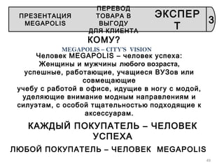 49
КОМУ?
MEGAPOLIS – CITY’S VISION
Человек MEGAPOLIS – человек успеха:
Женщины и мужчины любого возраста,
успешные, работающие, учащиеся ВУЗов или
совмещающие
учебу с работой в офисе, идущие в ногу с модой,
уделяющие внимание модным направлениям и
силуэтам, с особой тщательностью подходящие к
аксессуарам.
КАЖДЫЙ ПОКУПАТЕЛЬ – ЧЕЛОВЕК
УСПЕХА
ЛЮБОЙ ПОКУПАТЕЛЬ – ЧЕЛОВЕК MEGAPOLIS
3
ПРЕЗЕНТАЦИЯ
MEGAPOLIS
ПЕРЕВОД
ТОВАРА В
ВЫГОДУ
ДЛЯ КЛИЕНТА
ЭКСПЕР
Т
 