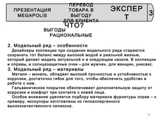 52
ЧТО?
ВЫГОДЫ
РАЦИОНАЛЬНЫЕ
2. Модельный ряд – особенности
Дизайнеры коллекции при создании модельного ряда стараются
сохранить тот баланс между высокой модой и реальной жизнью,
который делает модель актуальной и в следующем сезоне. В коллекции
и оправы, и солнцезащитные очки – для мужчин, для женщин, унисекс.
3. Модельный ряд – материалы
Металл – монель, обладает высокой прочностью и устойчивостью к
коррозии, достаточно гибок для того, чтобы обеспечить удобство в
работе с ним.
Гальваническое покрытие обеспечивает дополнительную защиту от
коррозии и комфорт при контакте с кожей лица.
Особое внимание уделяется подбору материала фурнитуры оправ – к
примеру, носоупоры изготовлены из гипоаллергенного
высококачественного силикона.
3
ПРЕЗЕНТАЦИЯ
MEGAPOLIS
ПЕРЕВОД
ТОВАРА В
ВЫГОДУ
ДЛЯ КЛИЕНТА
ЭКСПЕР
Т
 