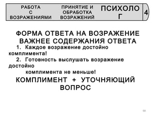 68
ФОРМА ОТВЕТА НА ВОЗРАЖЕНИЕ
ВАЖНЕЕ СОДЕРЖАНИЯ ОТВЕТА
1. Каждое возражение достойно
комплимента!
2. Готовность выслушать возражение
достойно
комплимента не меньше!
КОМПЛИМЕНТ + УТОЧНЯЮЩИЙ
ВОПРОС
4
РАБОТА
С
ВОЗРАЖЕНИЯМИ
ПРИНЯТИЕ И
ОБРАБОТКА
ВОЗРАЖЕНИЙ
ПСИХОЛО
Г
 
