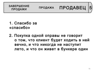 76
1. Спасибо за
«спасибо»
2. Покупка одной оправы не говорит
о том, что клиент будет ходить в ней
вечно, и что никогда не наступит
лето, и что он живет в бункере один
5
ЗАВЕРШЕНИЕ
ПРОДАЖИ
ПРОДАЖА ПРОДАВЕЦ
 