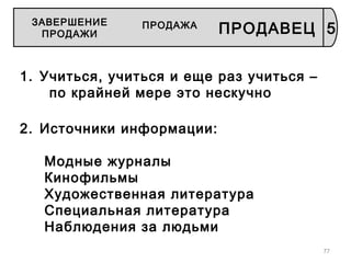 77
1. Учиться, учиться и еще раз учиться –
по крайней мере это нескучно
2. Источники информации:
Модные журналы
Кинофильмы
Художественная литература
Специальная литература
Наблюдения за людьми
5
ЗАВЕРШЕНИЕ
ПРОДАЖИ
ПРОДАЖА
ПРОДАВЕЦ
 