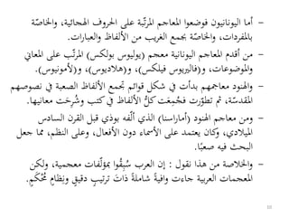 -‫الجائ‬ ‫احلروف‬ ‫على‬ ‫بة‬‫ت‬‫ر‬‫امل‬ ‫املعاجم‬ ‫ا‬‫و‬‫فوضع‬ ‫اليونانيون‬ ‫أما‬‫ة‬‫اخلاص‬‫و‬ ،‫ية‬
‫ات‬‫ر‬‫العبا‬‫و‬ ‫األلفاظ‬ ‫من‬ ‫يب‬‫ر‬‫الغ‬ ‫جبمع‬ ‫ة‬‫اخلاص‬‫و‬ ،‫باملفردات‬.
-‫معجم‬ ‫اليونانية‬ ‫املعاجم‬ ‫أقدم‬ ‫من‬(‫لكس‬‫و‬‫ب‬ ‫يوليوس‬)‫ع‬ ‫ب‬‫ت‬‫ر‬‫امل‬‫املعاين‬ ‫لى‬
‫و‬ ،‫املوضوعات‬‫و‬(‫فيلكس‬ ‫فالرييوس‬)‫و‬ ،(‫هالديوس‬)‫و‬ ،(‫ألمونيوس‬.)
-‫الصعبة‬ ‫األلفاظ‬ ‫جتمع‬ ‫ائم‬‫و‬‫ق‬ ‫شكل‬ ‫يف‬ ‫بدأت‬ ‫معامجهم‬ ‫النود‬‫و‬‫نصوصهم‬ ‫يف‬
‫كتب‬‫يف‬ ‫األلفاظ‬ ُّ‫كل‬‫ت‬َ‫ع‬‫م‬ُ‫فج‬ ‫رت‬‫تطو‬ ‫مث‬ ،‫ة‬‫املقدس‬‫معانيها‬ ‫ت‬َ‫ح‬‫ر‬ُ‫وش‬.
-‫النود‬ ‫معاجم‬ ‫ومن‬(‫اسنا‬‫ر‬‫أما‬)‫الساد‬ ‫القرن‬ ‫قبل‬ ‫بوذي‬ ‫فه‬‫أل‬ ‫الذي‬‫س‬
‫مم‬ ،‫النظم‬ ‫وعلى‬ ،‫األفعال‬ ‫دون‬ ‫األمساء‬ ‫على‬ ‫يعتمد‬ ‫كان‬‫و‬ ،‫امليالدي‬‫جعل‬ ‫ا‬
‫ا‬‫صعب‬ ‫فيه‬ ‫البحث‬.
-‫من‬ ‫اخلالصة‬‫و‬‫نقول‬ ‫هذا‬:‫معجمي‬ ‫فات‬‫ل‬‫ؤ‬‫مب‬ ‫ا‬‫و‬ُ‫ق‬‫ب‬ُ‫س‬ ‫العرب‬ ‫إن‬‫لكن‬‫و‬ ،‫ة‬
ٍ‫دقيق‬ ٍ‫تيب‬‫ر‬‫ت‬ َ‫ذات‬ ‫شاملة‬ ‫افية‬‫و‬ ‫جاءت‬ ‫بية‬‫ر‬‫الع‬ ‫املعجمات‬ٍ‫م‬َ‫ك‬ُُْ ٍ‫ظام‬‫ون‬.
10
 