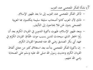7)‫العرب‬ ‫عند‬ ‫املعجمي‬ ‫الفكر‬ ‫نشأة‬
-‫اإلسالم‬ ‫ظهور‬ ‫بعد‬ ‫ما‬ ‫إىل‬ ‫العرب‬ ‫عند‬ ‫املعجمي‬ ‫الفكر‬ ‫ر‬‫تأخ‬.
-‫الع‬ ‫هبا‬ ‫يتكلمون‬ ‫سليمة‬ ‫سليقة‬ ‫أصحاب‬ ‫ا‬‫و‬‫كان‬‫العرب‬ ‫ألن‬ ‫ذلك‬‫بية‬‫ر‬
‫التأليف‬ ‫إىل‬ ‫حيتاجون‬ ‫فال‬ ‫حلن‬ ‫بدون‬ ‫الفصحى‬.
-‫الكرمي‬ ‫القرءان‬ ‫يف‬ ‫التدوين‬ ‫باكورة‬ ‫ظهرت‬ ،‫اإلسالم‬ ‫ظهور‬ ‫وبعد‬‫أن‬ ‫بعد‬
‫القر‬ ‫اظ‬‫ف‬ُ‫ح‬ ‫موت‬ ‫بسبب‬ ‫للدين‬ ‫سيحدث‬ ‫الذي‬ ‫اخلطر‬ ‫ا‬‫و‬‫أ‬‫ر‬‫يف‬ ‫الكرمي‬ ‫ءان‬
‫الكرمي‬ ‫القرءان‬ ‫ا‬‫و‬‫فجمع‬ ‫عنه‬ ‫هللا‬ ‫رضي‬ ‫الصديق‬ ‫بكر‬ ‫أيب‬ ‫عهد‬.
-‫معاين‬ ‫من‬ ‫كثري‬‫استغالق‬ ‫بعد‬ ‫بدأت‬ ‫املعجمي‬ ‫الفكر‬ ‫باكورة‬ ‫إن‬‫ألفاظ‬
‫على‬ ‫وسلم‬ ‫عليه‬ ‫هللا‬ ‫صلى‬ ‫هللا‬ ‫رسول‬ ‫وحديث‬ ‫الكرمي‬ ‫القرءان‬‫الصحابة‬
‫عنهم‬ ‫هللا‬ ‫رضي‬.
11
 