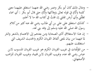 -‫عليهم‬ ‫استغلق‬ ‫عنهما‬ ‫هللا‬ ‫رضي‬ ‫وعمر‬ ‫بكر‬ ‫أبو‬ ‫كان‬‫ذلك‬ ‫ومثال‬‫معىن‬ ‫ا‬
‫كلمة‬(‫ا‬ًّ‫ب‬َ‫أ‬)‫تعاىل‬ ‫له‬‫و‬‫ق‬ ‫يف‬(‫ا‬ًّ‫ب‬َ‫أ‬‫و‬ ‫وفاكهة‬)‫أب‬ ‫قال‬ ‫حىت‬‫بكر‬ ‫و‬:‫مساء‬ ‫أي‬
‫أعلم‬ ‫ال‬ ‫ما‬ ‫هللا‬ ‫كتاب‬‫يف‬ ُ‫قلت‬ ‫إن‬ ‫تقلين‬ ‫أرض‬ ‫أي‬‫و‬ ‫ين‬‫تظل‬.
-‫كثري‬‫عنه‬ ‫هللا‬ ‫رضي‬ ‫طالب‬ ‫أيب‬ ‫بن‬ ‫علي‬ ‫على‬ ‫استغلق‬ ‫كذلك‬‫كالم‬‫من‬
‫هند‬ ‫بين‬ ‫وفد‬ ‫إىل‬ ‫وسلم‬ ‫عليه‬ ‫هللا‬ ‫صلى‬ ‫هللا‬ ‫رسول‬.
-‫بالش‬ ‫االهتمام‬ ‫إىل‬ ‫بعدهم‬ ‫ومن‬ ‫الصحابة‬ ‫ى‬‫أد‬ ‫االستغالق‬ ‫هذا‬ ‫إن‬‫النثر‬‫و‬ ‫عر‬
‫الش‬ ‫احلديث‬‫و‬ ‫الكرمي‬ ‫القرءان‬ ‫ألفاظ‬ ‫ملعىن‬ ‫بيان‬ ‫من‬ ‫فيهما‬ ‫ملا‬‫اليت‬ ‫يف‬‫ر‬
‫عليهم‬ ‫استغلقت‬.
-‫املن‬ ‫القرءان‬ ‫يب‬‫ر‬‫غ‬ ‫هو‬ ‫الكرمي‬ ‫القرءان‬ ‫يب‬‫ر‬‫غ‬ ‫يف‬ ‫فات‬‫ل‬‫ؤ‬‫امل‬ ‫من‬‫البن‬ ‫سوب‬
‫ا‬ ‫يب‬‫ر‬‫وغ‬ ،‫قتيبة‬ ‫البن‬ ‫القرءان‬ ‫يب‬‫ر‬‫وغ‬ ،‫عنه‬ ‫هللا‬ ‫رضي‬ ‫عباس‬‫اغب‬‫ر‬‫لل‬ ‫لقرءان‬
‫األصفهاين‬.
12
 
