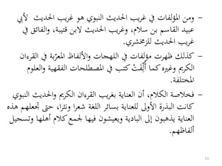 -‫احلد‬ ‫يب‬‫ر‬‫غ‬ ‫هو‬ ‫النبوي‬ ‫احلديث‬ ‫يب‬‫ر‬‫غ‬ ‫يف‬ ‫لفات‬‫ؤ‬‫امل‬ ‫ومن‬‫أليب‬ ‫يث‬
‫و‬ ،‫قتيبة‬ ‫البن‬ ‫احلديث‬ ‫يب‬‫ر‬‫وغ‬ ،‫سالم‬ ‫بن‬ ‫القاسم‬ ‫عبيد‬‫يف‬ ‫الفائق‬
‫للزخمشري‬ ‫احلديث‬ ‫يب‬‫ر‬‫غ‬.
-‫يف‬ ‫بة‬‫املعر‬ ‫األلفاظ‬‫و‬ ‫اللهجات‬ ‫يف‬ ‫لفات‬‫ؤ‬‫م‬ ‫ظهرت‬ ‫كذلك‬‫القرءان‬
‫ال‬ ‫املصطلحات‬ ‫يف‬ ‫كتب‬ ْ‫ت‬َ‫ف‬‫ل‬ُ‫أ‬ ‫كما‬‫وغريه‬ ‫الكرمي‬‫العلوم‬‫و‬ ‫فقهية‬
‫املختلفة‬.
-‫احلدي‬‫و‬ ‫الكرمي‬ ‫القرءان‬ ‫يب‬‫ر‬‫بغ‬ ‫العناية‬ ‫أن‬ ،‫الكالم‬ ‫فخالصة‬‫النبوي‬ ‫ث‬
‫ح‬ ،‫ا‬‫ر‬‫ونث‬ ‫ا‬‫ر‬‫شع‬ ‫اللغة‬ ‫بسائر‬ ‫للعناية‬ ‫األوىل‬ ‫البذرة‬ ‫كانت‬‫هذه‬ ‫جتعلهم‬ ‫ىت‬
‫كالم‬‫جلمع‬ ‫فيها‬ ‫ويعيشون‬ ‫البادية‬ ‫إىل‬ ‫يذهبون‬ ‫العناية‬‫وتسجيل‬ ‫أهلها‬
‫ألفاظهم‬.
13
 