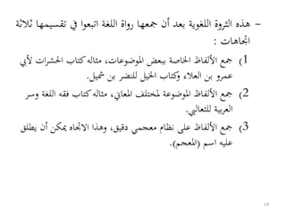 -‫ت‬ ‫يف‬ ‫ا‬‫و‬‫اتبع‬ ‫اللغة‬ ‫اة‬‫و‬‫ر‬ ‫مجعها‬ ‫أن‬ ‫بعد‬ ‫اللغوية‬ ‫الثروة‬ ‫هذه‬‫ثالثة‬ ‫قسيمها‬
‫اجتاهات‬:
(1‫احلش‬ ‫كتاب‬‫مثاله‬ ،‫املوضوعات‬ ‫ببعض‬ ‫اخلاصة‬ ‫األلفاظ‬ ‫مجع‬‫أليب‬ ‫ات‬‫ر‬
‫شيل‬ ‫بن‬ ‫للنضر‬ ‫اخليل‬ ‫كتاب‬‫و‬ ‫العالء‬ ‫بن‬ ‫عمرو‬.
(2‫فقه‬ ‫كتاب‬‫مثاله‬ ،‫املعاين‬ ‫ملختلف‬ ‫املوضوعة‬ ‫األلفاظ‬ ‫مجع‬‫وسر‬ ‫اللغة‬
‫للثعاليب‬ ‫بية‬‫ر‬‫الع‬.
(3‫ي‬ ‫أن‬ ‫ميكن‬ ‫االجتاه‬ ‫وهذا‬ ،‫دقيق‬ ‫معجمي‬ ‫نظام‬ ‫على‬ ‫األلفاظ‬ ‫مجع‬‫طلق‬
‫اسم‬ ‫عليه‬(‫املعجم‬.)
14
 