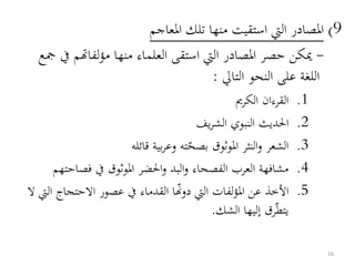 9)‫املعاجم‬ ‫تلك‬ ‫منها‬ ‫استقيت‬ ‫اليت‬ ‫املصادر‬
-‫لفاهتم‬‫ؤ‬‫م‬ ‫منها‬ ‫العلماء‬ ‫استقى‬ ‫اليت‬ ‫املصادر‬ ‫حصر‬ ‫ميكن‬‫مجع‬ ‫يف‬
‫التايل‬ ‫النحو‬ ‫على‬ ‫اللغة‬:
.1‫الكرمي‬ ‫القرءان‬
.2‫يف‬‫ر‬‫الش‬ ‫النبوي‬ ‫احلديث‬
.3‫بصح‬ ‫املوثوق‬ ‫النثر‬‫و‬ ‫الشعر‬‫قائله‬ ‫بية‬‫ر‬‫وع‬ ‫ته‬
.4‫فصا‬ ‫يف‬ ‫املوثوق‬ ‫احلضر‬‫و‬ ‫البد‬‫و‬ ‫الفصحاء‬ ‫العرب‬ ‫مشافهة‬‫حتهم‬
.5‫االحتجا‬ ‫عصور‬ ‫يف‬ ‫القدماء‬ ‫ا‬‫دوهن‬ ‫اليت‬ ‫لفات‬‫ؤ‬‫امل‬ ‫عن‬ ‫األخذ‬‫ال‬ ‫اليت‬ ‫ج‬
‫يتط‬‫الشك‬ ‫إليها‬ ‫رق‬.
16
 