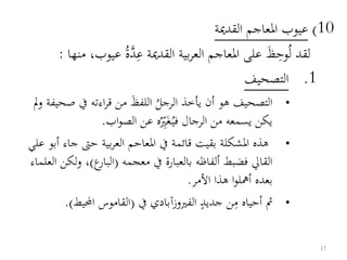 10)‫القدمية‬ ‫املعاجم‬ ‫عيوب‬
ُ‫ل‬ ‫لقد‬‫وح‬َ‫ظ‬‫ع‬ ‫القدمية‬ ‫بية‬‫ر‬‫الع‬ ‫املعاجم‬ ‫على‬‫د‬ُ‫ة‬‫عي‬‫منها‬ ،‫وب‬:
.1‫التصحيف‬
•
ُ‫الرجل‬ ‫يأخذ‬ ‫أن‬ ‫هو‬ ‫التصحيف‬َ‫ظ‬‫اللف‬‫ص‬ ‫يف‬ ‫اءته‬‫ر‬‫ق‬ ‫من‬‫مل‬‫و‬ ‫حيفة‬
ُ‫في‬ ‫الرجال‬ ‫من‬ ‫يسمعه‬ ‫يكن‬َ‫غ‬ُ‫ري‬‫اب‬‫و‬‫الص‬ ‫عن‬ ‫ه‬.
•‫ج‬ ‫حىت‬ ‫بية‬‫ر‬‫الع‬ ‫املعاحم‬ ‫يف‬ ‫قائمة‬ ‫بقيت‬ ‫املشكلة‬ ‫هذه‬‫علي‬ ‫أبو‬ ‫اء‬
‫معجمه‬ ‫يف‬ ‫بالعبارة‬ ‫ألفاظه‬ ‫فضبط‬ ‫القايل‬(‫ع‬‫البار‬)‫و‬ ،‫العلماء‬ ‫لكن‬
‫األمر‬ ‫هذا‬ ‫ا‬‫و‬‫أمهل‬ ‫بعده‬.
•‫م‬ ‫أحياه‬ ‫مث‬ٍ‫جديد‬ ‫ن‬‫يف‬ ‫الفريوزآبادي‬(‫احمليط‬ ‫القاموس‬.)
17
 