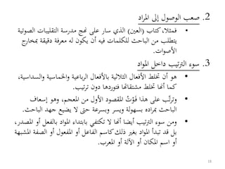 2.‫اد‬‫ر‬‫امل‬ ‫إىل‬ ‫الوصول‬ ‫صعب‬
•‫كتاب‬،‫فمثال‬(‫العني‬)‫التقليبات‬ ‫مدرسة‬ ‫هنج‬ ‫على‬ ‫سار‬ ‫الذي‬‫الصوتية‬
‫دقيق‬ ‫معرفة‬ ‫له‬ ‫يكون‬ ‫أن‬ ‫فيه‬ ‫للكلمات‬ ‫الباحث‬ ‫من‬ ‫يتطلب‬‫ج‬‫مبخار‬ ‫ة‬
‫ات‬‫و‬‫األص‬.
3.‫اد‬‫و‬‫امل‬ ‫داخل‬ ‫تيب‬‫رت‬‫ال‬ ‫سوء‬
•‫اخلماسي‬‫و‬ ‫باعية‬‫ر‬‫ال‬ ‫باألفعال‬ ‫الثالثية‬ ‫األفعال‬ ‫ختلط‬ ‫أن‬ ‫هو‬،‫السداسية‬‫و‬ ‫ة‬
‫تيب‬‫ر‬‫ت‬ ‫دون‬ ‫فتوردها‬ ‫مشتقاهتا‬ ‫ختلط‬ ‫أهنا‬ ‫كما‬.
•‫ت‬‫ر‬‫وت‬‫ب‬‫هذا‬ ‫على‬ُ‫ت‬ْ‫و‬َ‫ف‬‫إس‬ ‫وهو‬ ،‫املعجم‬ ‫من‬ ‫األول‬ ‫املقصود‬‫عاف‬
‫جهد‬ ‫يضيع‬ ‫ال‬ ‫حىت‬ ‫وبسرعة‬ ‫ويسر‬ ‫لة‬‫و‬‫بسه‬ ‫اده‬‫ر‬‫مب‬ ‫الباحث‬‫الباحث‬.
•‫بال‬ ‫اد‬‫و‬‫امل‬ ‫بابتداء‬ ‫تكتفي‬ ‫ال‬ ‫أهنا‬ ‫أيضا‬ ‫تيب‬‫رت‬‫ال‬ ‫سوء‬ ‫ومن‬‫فعل‬‫أو‬،‫املصدر‬
‫الفاعل‬ ‫كاسم‬‫ذلك‬ ‫بغري‬ ‫اد‬‫و‬‫امل‬ ‫تبدأ‬ ‫قد‬ ‫بل‬‫أو‬‫الص‬ ‫أو‬ ‫املفعول‬‫املشبهة‬ ‫فة‬
‫املعرب‬ ‫أو‬ ‫اآللة‬ ‫أو‬ ‫املكان‬ ‫اسم‬ ‫أو‬.
18
 