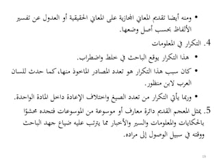 •‫ا‬ ‫أو‬ ‫احلقيقية‬ ‫املعاين‬ ‫على‬ ‫ية‬‫ز‬‫اجملا‬ ‫املعاين‬ ‫تقدمي‬ ‫أيضا‬ ‫ومنه‬‫تفسري‬ ‫عن‬ ‫لعدول‬
‫األلفاظ‬‫وضعها‬ ‫أصل‬ ‫حبسب‬.
4.‫املعلومات‬ ‫يف‬ ‫ار‬‫ر‬‫التك‬
•‫اب‬‫ر‬‫اضط‬‫و‬ ‫خلط‬ ‫يف‬ ‫الباحث‬ ‫يوقع‬ ‫ار‬‫ر‬‫التك‬ ‫هذا‬.
•‫لل‬ ‫حدث‬ ‫كما‬،‫منها‬ ‫املاخوذ‬ ‫املصادر‬ ‫تعدد‬ ‫هو‬ ‫ار‬‫ر‬‫التك‬ ‫هذا‬ ‫سبب‬ ‫كان‬‫سان‬
‫منظور‬ ‫البن‬ ‫العرب‬.
•‫املاد‬ ‫داخل‬ ‫اإلعادة‬ ‫اختالف‬‫و‬ ‫الصيغ‬ ‫تعدد‬ ‫من‬ ‫ار‬‫ر‬‫التك‬ ‫يأيت‬ ‫مبا‬‫ر‬‫و‬‫احدة‬‫و‬‫ال‬ ‫ة‬.
5.‫فتجده‬ ‫املوسوعات‬ ‫من‬ ‫موسوعة‬ ‫أو‬ ‫معارف‬ ‫دائرة‬ ‫القدمي‬ ‫املعجم‬ ‫ميثل‬‫ا‬‫ُشو‬
‫ج‬ ‫ضياع‬ ‫عليه‬ ‫تب‬‫رت‬‫ي‬ ‫مما‬ ‫األخبار‬‫و‬ ‫السري‬‫و‬ ‫املعلومات‬‫و‬ ‫باحلكايات‬‫الباحث‬ ‫هد‬
‫اده‬‫ر‬‫م‬ ‫إىل‬ ‫الوصول‬ ‫سبيل‬ ‫يف‬ ‫ووقته‬.
19
 