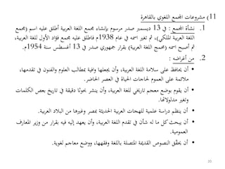 11)‫بالقاهرة‬ ‫اللغوي‬ ‫اجملمع‬ ‫مشروعات‬
.1‫اجملمع‬ ‫نشأة‬:‫يف‬13‫اس‬ ‫عليه‬ ‫أطلق‬ ‫بية‬‫ر‬‫الع‬ ‫اللغة‬ ‫جممع‬ ‫بإنشاء‬ ‫مرسوم‬ ‫صدر‬ ‫ديسمب‬‫م‬(‫جممع‬
‫امللكي‬ ‫بية‬‫ر‬‫الع‬ ‫اللغة‬)‫عام‬ ‫يف‬ ‫امسه‬ ‫تغري‬ ‫مث‬ ،1938‫ب‬‫ر‬‫الع‬ ‫للغة‬ ‫األول‬ ‫اد‬‫ؤ‬‫ف‬ ‫جممع‬ ‫عليه‬ ‫فاطلق‬ ‫م‬،‫ية‬
‫امسه‬ ‫أصبح‬ ‫مث‬(‫اللغة‬ ‫ُمج‬‫بية‬‫ر‬‫الع‬)‫يف‬ ‫صدر‬ ‫مجهوري‬ ‫ار‬‫ر‬‫بق‬13‫سنة‬ ‫أغسطس‬1954‫م‬.
.2‫من‬‫اضه‬‫ر‬‫أغ‬:
•‫و‬ ،‫بية‬‫ر‬‫الع‬ ‫اللغة‬ ‫سالمة‬ ‫على‬ ‫حيافظ‬ ‫أن‬‫أ‬‫الف‬‫و‬ ‫العلوم‬ ‫مبطالب‬ ‫افية‬‫و‬ ‫جيعلها‬ ‫ن‬،‫تقدمها‬ ‫يف‬ ‫نون‬
‫احلاضر‬ ‫العصر‬ ‫يف‬ ‫احلياة‬ ‫حلاجات‬ ‫العموم‬ ‫على‬ ‫مالئمة‬.
•‫أن‬‫ت‬ ‫يف‬ ‫دقيقة‬ ‫حبوثا‬ ‫ينشر‬ ‫أن‬‫و‬ ،‫بية‬‫ر‬‫الع‬ ‫للغة‬ ‫تارخيي‬ ‫معجم‬ ‫بوضع‬ ‫يقوم‬‫الكلمات‬ ‫بعص‬ ‫يخ‬‫ر‬‫ا‬
‫وتغ‬‫ري‬‫مدلوالهتا‬.
•‫الع‬ ‫البالد‬ ‫من‬ ‫وغريها‬ ‫مبصر‬ ‫احلديثة‬ ‫بية‬‫ر‬‫الع‬ ‫للهجات‬ ‫علمية‬ ‫اسة‬‫ر‬‫د‬ ‫ينظم‬ ‫أن‬‫بية‬‫ر‬.
•‫أن‬‫و‬ ،‫بية‬‫ر‬‫الع‬ ‫اللغة‬ ‫تقدم‬ ‫يف‬ ‫شأن‬ ‫له‬ ‫ما‬ ‫كل‬‫يبحث‬ ‫أن‬‫ي‬‫عهد‬‫ا‬‫ر‬‫بق‬ ‫فيه‬ ‫إليه‬‫املعارف‬ ‫ير‬‫ز‬‫و‬ ‫من‬ ‫ر‬
‫العمومية‬.
•‫أن‬‫حيق‬‫ق‬‫لغوية‬ ‫معاجم‬ ‫ووضع‬ ،‫وفقهها‬ ‫باللغة‬ ‫املتصلة‬ ‫القدمية‬ ‫النصوص‬.
20
 