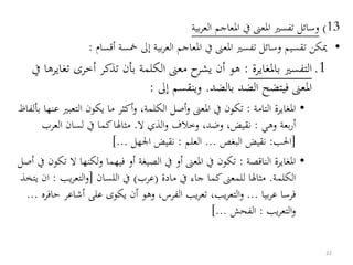 13)‫بية‬‫ر‬‫الع‬ ‫املعاجم‬ ‫يف‬ ‫املعىن‬ ‫تفسري‬ ‫وسائل‬
•‫تقسيم‬ ‫ميكن‬‫بية‬‫ر‬‫الع‬ ‫املعاجم‬ ‫يف‬ ‫املعىن‬ ‫تفسري‬ ‫وسائل‬‫أقسام‬ ‫مخسة‬ ‫إىل‬:
.1‫ال‬‫تفسري‬‫باملغايرة‬:‫هو‬‫أن‬‫أخرى‬ ‫تذكر‬ ‫بأن‬ ‫الكلمة‬ ‫معىن‬ ‫ح‬‫يشر‬‫يف‬ ‫تغايرها‬
‫بالضد‬ ‫الضد‬ ‫فيتضح‬ ‫املعىن‬.‫إىل‬ ‫وينقسم‬:
•‫التامة‬ ‫املغايرة‬:،‫الكلمة‬ ‫أصل‬‫و‬ ‫املعىن‬ ‫يف‬ ‫تكون‬‫و‬‫أ‬‫كثر‬‫التع‬ ‫يكون‬ ‫ما‬‫بألفاظ‬ ‫عنها‬ ‫بري‬
‫بعة‬‫ر‬‫أ‬‫وهي‬:،‫وضد‬ ،‫نقيض‬‫وخالف‬‫ال‬ ‫الذي‬‫و‬.‫العر‬ ‫لسان‬ ‫يف‬ ‫كما‬‫مثالا‬‫ب‬
[‫احلب‬:‫البغص‬ ‫نقيض‬...‫العلم‬:‫اجلهل‬ ‫نقيض‬]...
•‫الناقصة‬ ‫املغايرة‬:‫لكنه‬‫و‬ ‫فيهما‬ ‫أو‬ ‫الصيغة‬ ‫يف‬ ‫أو‬ ‫املعىن‬ ‫يف‬ ‫تكون‬‫أصل‬ ‫يف‬ ‫تكون‬ ‫ال‬ ‫ا‬
‫الكلمة‬.‫مادة‬ ‫يف‬ ‫جاء‬ ‫كما‬‫للمعىن‬ ‫مثالا‬(‫عرب‬)‫اللسان‬ ‫يف‬[‫يب‬‫ر‬‫التع‬‫و‬:‫يتخذ‬ ‫ان‬
‫بيا‬‫ر‬‫ع‬ ‫فرسا‬...‫أشاع‬ ‫على‬ ‫يكوى‬ ‫أن‬ ‫وهو‬ ،‫الفرس‬ ‫يب‬‫ر‬‫تع‬ ،‫يب‬‫ر‬‫التع‬‫و‬‫حافره‬ ‫ر‬...
‫يب‬‫ر‬‫التع‬‫و‬:‫الفحش‬]...
22
 