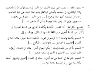 •‫املغايرة‬‫باجملاز‬:‫است‬ ‫يف‬ ‫اجملاز‬ ‫من‬ ‫احلقيقة‬ ‫تبيني‬ ‫على‬ ‫تعتمد‬‫املعجمية‬ ‫املادة‬ ‫عماالت‬.
‫معجمه‬ ‫يف‬ ‫الزخمشري‬ ‫كان‬‫و‬(‫البالغة‬ ‫أساس‬)‫ب‬ ‫عن‬ ‫البيان‬ ‫هبذا‬ ‫ينفرد‬‫املعاجم‬ ‫قية‬.
‫مادة‬ ‫حتت‬ ‫معجمه‬ ‫يف‬ ‫ومثالا‬(‫رهن‬... [ )‫اجملاز‬ ‫ومن‬:‫رهان‬ ‫فرسي‬ ‫جاء‬:
‫متساويني‬.‫له‬ ‫ضامن‬ ‫أنا‬ ‫أي‬ ‫به‬ ‫ورهينة‬ ‫بكذا‬ ‫رهن‬ ‫لك‬ ‫وإين‬]...
.2‫ال‬‫تفسري‬‫بالرتمجة‬:‫ن‬ ‫اللغة‬ ‫من‬ ‫أخرى‬ ‫بكلمة‬ ‫الكلمة‬ ‫تفسر‬ ‫أن‬‫أو‬ ‫فسها‬
‫كذلك‬‫نفسها‬ ‫اللغة‬ ‫من‬ ‫أخرى‬ ‫كلمة‬‫من‬ ‫بأكثر‬.‫إىل‬ ‫وينقسم‬:
•‫احدة‬‫و‬ ‫بكلمة‬ ‫التفسري‬:‫أخرى‬ ‫كلمة‬‫الكلمة‬ ‫يف‬‫ر‬‫تع‬ ‫يف‬ ‫توضع‬ ‫أن‬.‫مث‬‫يف‬ ‫كما‬‫اله‬
‫اللسان‬[‫يب‬‫ر‬‫التع‬:‫الفحش‬...‫اب‬‫ر‬‫اإلع‬‫و‬:‫النكاح‬]...
•‫احدة‬‫و‬ ‫كلمة‬‫من‬ ‫بأكثر‬ ‫التفسري‬:‫أطول‬ ‫بعبارة‬ ‫يكون‬.‫اللس‬ ‫يف‬ ‫مثاله‬‫ان‬[‫به‬‫وعر‬:
‫بية‬‫ر‬‫الع‬ ‫علمه‬...‫األعجم‬:‫عجمة‬ ‫لسانه‬ ‫يف‬ ‫الذي‬]...
•‫لغة‬ ‫من‬ ‫كلمة‬‫إىل‬ ‫بالرتمجة‬ ‫التفسري‬‫أخرى‬:‫اللسان‬ ‫يف‬ ‫مثاله‬[‫النري‬‫النوروز‬‫و‬ ‫وز‬:‫أصله‬
‫يوم‬ ‫جديد‬ ‫وتفسريه‬ ،‫روز‬ ‫نيع‬ ‫بالفارسية‬]...
23
 