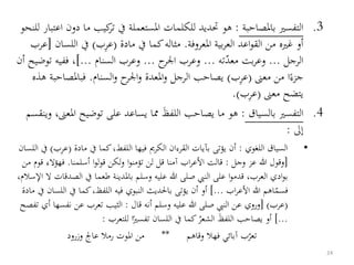 .3‫باملصاحبة‬ ‫التفسري‬:‫م‬ ‫كيب‬‫تر‬ ‫يف‬ ‫املستعملة‬ ‫للكلمات‬ ‫حتديد‬ ‫هو‬‫للنحو‬ ‫اعتبار‬ ‫دون‬ ‫ا‬
‫املعروفة‬ ‫بية‬‫ر‬‫الع‬ ‫اعد‬‫و‬‫الق‬ ‫من‬ ‫غريه‬ ‫أو‬.‫مادة‬ ‫يف‬ ‫كما‬‫مثاله‬(‫ب‬‫عر‬)‫ا‬ ‫يف‬‫للسان‬[‫عرب‬
‫الرجل‬...‫معد‬ ‫بت‬‫ر‬‫وع‬‫ته‬...‫ح‬‫اجلر‬ ‫وعرب‬...‫السنام‬ ‫وعرب‬]...‫ففيه‬ ،‫أن‬ ‫توضيح‬
‫معىن‬ ‫من‬ ‫ا‬‫جزء‬(‫ب‬‫عر‬)‫السنام‬‫و‬ ‫ح‬‫اجلر‬‫و‬ ‫املعدة‬‫و‬ ‫الرجل‬ ‫يصاحب‬.‫فباملص‬‫هذه‬ ‫احبة‬
‫معىن‬ ‫يتضح‬(‫ب‬‫عر‬.)
.4‫بالسياق‬ ‫التفسري‬:‫ا‬ ‫توضيح‬ ‫على‬ ‫يساعد‬ ‫مما‬ َ‫ظ‬‫اللف‬ ‫يصاحب‬ ‫ما‬ ‫هو‬‫وينقسم‬ ،‫ملعىن‬
‫إىل‬:
•‫اللغوي‬ ‫السياق‬:‫مادة‬ ‫يف‬ ‫كما‬،‫اللفط‬ ‫فيها‬ ‫الكرمي‬ ‫القرءان‬ ‫بآيات‬ ‫يؤتى‬ ‫أن‬(‫ع‬‫ب‬‫ر‬)‫اللسان‬ ‫يف‬
[‫وجل‬ ‫عز‬ ‫هللا‬ ‫وقول‬:‫أسلمنا‬ ‫ا‬‫و‬‫ل‬‫و‬‫ق‬ ‫لكن‬‫و‬ ‫ا‬‫و‬‫تؤمن‬ ‫لن‬ ‫قل‬ ‫آمنا‬ ‫اب‬‫ر‬‫األع‬ ‫قالت‬.‫فهؤال‬‫من‬ ‫قوم‬ ‫ء‬
‫الص‬ ‫يف‬ ‫طعما‬ ‫باملدينة‬ ‫وسلم‬ ‫عليه‬ ‫هللا‬ ‫صلى‬ ‫النيب‬ ‫على‬ ‫ا‬‫و‬‫قدم‬ ،‫العرب‬ ‫ادي‬‫و‬‫ب‬،‫اإلسالم‬ ‫ال‬ ‫دقات‬
‫اب‬‫ر‬‫األع‬ ‫هللا‬ ‫اهم‬‫فسم‬]...‫يف‬ ‫كما‬،‫اللفظ‬ ‫فيه‬ ‫النبوي‬ ‫باحلديث‬ ‫يؤتى‬ ‫أن‬ ‫أو‬‫مادة‬ ‫يف‬ ‫اللسان‬
(‫عرب‬[ )‫قال‬ ‫أنه‬ ‫وسلم‬ ‫عليه‬ ‫هللا‬ ‫صلى‬ ‫النيب‬ ‫عن‬ ‫وروي‬:‫نف‬ ‫عن‬ ‫تعرب‬ ‫الثيب‬‫تفصح‬ ‫أي‬ ‫سها‬
]...‫للتعرب‬ ‫ا‬‫تفسري‬ ‫اللسان‬ ‫يف‬ ‫كما‬ ُ‫الشعر‬ َ‫ظ‬‫اللف‬ ‫يصاحب‬ ‫أو‬:
‫وقاهم‬ ‫فهال‬ ‫آبائي‬ ‫ب‬‫تعر‬**‫وزرود‬ ‫عاجل‬ ‫رمال‬ ‫املوت‬ ‫من‬
24
 