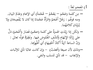 1)‫لغة‬ ‫املعجم‬:
–‫م‬‫كلمة‬‫ن‬(َ‫م‬ُ‫ج‬َ‫ع‬–ُ‫م‬ُ‫ج‬ْ‫ع‬َ‫ي‬–‫ة‬َ‫م‬ْ‫ج‬ُ‫ع‬)‫اإلهب‬ ‫أي‬َ‫وع‬ ‫ام‬َ‫د‬ُ‫م‬َ‫الب‬‫يان‬.
ُ‫ل‬‫قو‬ ‫ومنه‬‫م‬:َ‫ر‬ُ‫ج‬‫ل‬َ‫أ‬ْ‫ع‬َ‫ج‬َ‫و‬ ُ‫م‬ْ‫ام‬َ‫ر‬َ‫أ‬‫ة‬َ‫ع‬ْ‫ج‬َ‫م‬ُ‫ي‬ ‫ال‬ ‫كان‬‫إذا‬ ُ‫اء‬ْ‫ف‬‫ص‬َ‫ح‬‫ان‬‫وال‬
ُ‫ي‬َ‫ب‬‫ي‬َ‫ن‬‫ان‬َ‫ك‬َ‫الم‬ُ‫ه‬َ‫م‬‫ا‬.
–‫ز‬ ‫إذا‬ ‫لكن‬‫و‬ْ‫ي‬َ‫د‬‫ت‬ُ‫ة‬‫المز‬‫كلمة‬‫على‬(‫م‬ُ‫عج‬)َ‫ف‬َ‫ص‬َ‫ار‬(َ‫م‬َ‫ج‬ْ‫َع‬‫أ‬)َ‫د‬‫ل‬
‫إ‬ ‫على‬َ‫ز‬َ‫ل‬‫ا‬‫ة‬‫اإل‬ْ‫ب‬َ‫ه‬‫ام‬َ‫و‬َ‫ك‬ْ‫ش‬‫ف‬ُ‫الغ‬ُ‫م‬‫وض‬‫ف‬‫يها‬.َ‫ن‬‫و‬‫ظ‬ُ‫ري‬ُ‫ه‬ُ‫ل‬‫و‬‫ق‬‫تعاىل‬ ‫ه‬:
(‫إن‬َ‫ة‬‫الساع‬‫آت‬َ‫ي‬‫ة‬َ‫أ‬َ‫ك‬ُ‫اد‬ُ‫أ‬ْ‫خ‬‫ف‬َ‫يه‬‫ا‬)ْ‫ظ‬ُ‫أ‬ ‫أي‬ُ‫ر‬‫ه‬‫ها‬.
–‫صيغة‬ ‫ألن‬ ‫وذلك‬(ْ‫أفعلت‬)-‫تأيت‬ ‫ا‬‫غالب‬ ‫كانت‬‫وإن‬‫لإلثبات‬
‫اإلجياب‬‫و‬-‫النفي‬‫و‬ ‫للسلب‬ ‫تأيت‬ ‫قد‬.
3
 