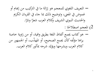 –‫م‬ ‫كيب‬‫الرت‬ ‫يف‬ ‫ما‬ ‫الة‬‫ز‬‫إ‬ ‫هو‬ ‫للمعجم‬ ‫اللغوي‬ ‫يف‬‫ر‬‫التع‬‫أو‬ ‫إهبام‬ ‫ن‬
‫ا‬ ‫القرءان‬ ‫يف‬ ‫جاء‬ ‫مبا‬ ‫ذلك‬ ‫وتوضيح‬ ،‫املعىن‬ ‫يف‬ ‫غموض‬‫لكرمي‬
‫ونثر‬ ‫ا‬‫شعر‬ ‫العرب‬ ‫كالم‬‫و‬ ‫يف‬‫ر‬‫الش‬ ‫النبوي‬ ‫احلديث‬‫و‬‫ا‬.
2)‫ا‬‫اصطالح‬ ‫املعجم‬:
–‫او‬‫ز‬ ‫من‬ ‫أو‬ ،‫افية‬‫و‬ ‫يق‬‫ر‬‫بط‬ ‫اللغة‬ ‫ألفاظ‬ ‫جيمع‬ ‫كتاب‬‫هو‬‫خاصة‬ ‫ية‬
‫ل‬‫ؤ‬‫م‬ ‫اها‬‫ر‬‫ي‬‫اجل‬ ‫أو‬ ،‫ب‬‫املهذ‬ ‫أو‬ ،‫الصحيح‬ ‫جيمع‬ ‫كأن‬‫فه‬‫من‬ ‫مهور‬
‫ويؤي‬ ‫ويشرحها‬ ‫العرب‬ ‫كالم‬‫الع‬ ‫كالم‬‫مبأثور‬ ‫شرحه‬ ‫د‬‫رب‬.
4
 