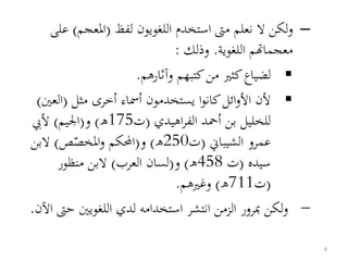 –‫لفظ‬ ‫اللغويون‬ ‫استخدم‬ ‫مىت‬ ‫نعلم‬ ‫ال‬ ‫لكن‬‫و‬(‫املعجم‬)‫ع‬‫لى‬
‫اللغوية‬ ‫معجماهتم‬.‫وذلك‬:
‫وآثارهم‬ ‫كتبهم‬‫من‬ ‫كثري‬‫لضياع‬.
‫أمساء‬ ‫يستخدمون‬ ‫ا‬‫و‬‫كان‬‫ائل‬‫و‬‫األ‬ ‫ألن‬‫أ‬‫مثل‬ ‫خرى‬(‫العني‬)
‫بن‬ ‫للخليل‬‫أ‬‫اهيدي‬‫ر‬‫الف‬ ‫محد‬(‫ت‬175‫ه‬)‫و‬(‫اجليم‬)‫أليب‬
‫الشيباين‬ ‫عمرو‬(‫ت‬250‫ه‬)‫و‬(‫املخص‬‫و‬ ‫احملكم‬‫ص‬)‫البن‬
‫سيده‬(‫ت‬458‫ه‬)‫و‬(‫العرب‬ ‫لسان‬)‫منظور‬ ‫البن‬
(‫ت‬711‫ه‬)‫وغريهم‬.
–‫ح‬ ‫اللغويني‬ ‫لدي‬ ‫استخدامه‬ ‫انتشر‬ ‫الزمن‬ ‫مبرور‬ ‫لكن‬‫و‬‫اآلن‬ ‫ىت‬.
6
 