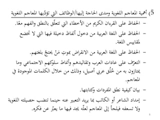 5)‫إليها‬ ‫احلاجة‬ ‫ومدى‬ ‫اللغوية‬ ‫املعاجم‬ ‫أمهية‬/‫تؤد‬ ‫اليت‬ ‫الوظائف‬‫ا‬ ‫يها‬‫اللغوية‬ ‫ملعاجم‬
-‫تتعل‬ ‫اليت‬ ‫األخطاء‬ ‫من‬ ‫الكرمي‬ ‫القرءان‬ ‫على‬ ‫احلفاظ‬‫بالنطق‬ ‫ق‬‫ا‬‫مع‬ ‫الفهم‬‫و‬.
-‫اليت‬ ‫فيها‬ ‫دخيلة‬ ‫ألفاظ‬ ‫دخول‬ ‫من‬ ‫بية‬‫ر‬‫الع‬ ‫اللغة‬ ‫على‬ ‫احلفاظ‬‫ختضع‬ ‫ال‬
‫اللغة‬ ‫ملقاييس‬.
-‫مبوت‬ ‫اض‬‫ر‬‫االنق‬ ‫من‬ ‫بية‬‫ر‬‫الع‬ ‫اللغة‬ ‫على‬ ‫احلفاظ‬َ‫م‬ْ‫ن‬‫حيتج‬‫بلغتهم‬.
-‫االجتم‬ ‫كهم‬‫سلو‬ ‫أمناط‬‫و‬ ‫وتقاليدهم‬ ‫العرب‬ ‫عادات‬ ‫على‬ ‫ف‬‫التعر‬‫وما‬ ‫اعي‬
‫امل‬ ‫الكلمات‬ ‫خالل‬ ‫من‬ ‫وذلك‬ ،‫أصيل‬ ‫عريب‬ ‫ق‬ُ‫ل‬ُ‫خ‬ ‫من‬ ‫به‬ ‫ميتازون‬‫يف‬ ‫وجودة‬
‫املعاجم‬.
-‫كتابتها‬‫و‬ ‫املفردات‬ ‫نطق‬ ‫كيفية‬‫بيان‬.
-‫ح‬ ‫تنضب‬ ‫حينما‬ ‫عنه‬ ‫التعبري‬ ‫يد‬‫ر‬‫ي‬ ‫مبا‬ ‫الكاتب‬ ‫أو‬ ‫الشاعر‬ ‫إمداد‬‫اللغوية‬ ‫صيلته‬
‫تسعفه‬ ‫وال‬‫فيلج‬‫أ‬‫املعاجم‬ ‫إىل‬‫لعل‬‫ه‬‫ما‬ ‫فيها‬ ‫جيد‬‫يعب‬‫ع‬‫فكره‬ ‫ن‬.
8
 